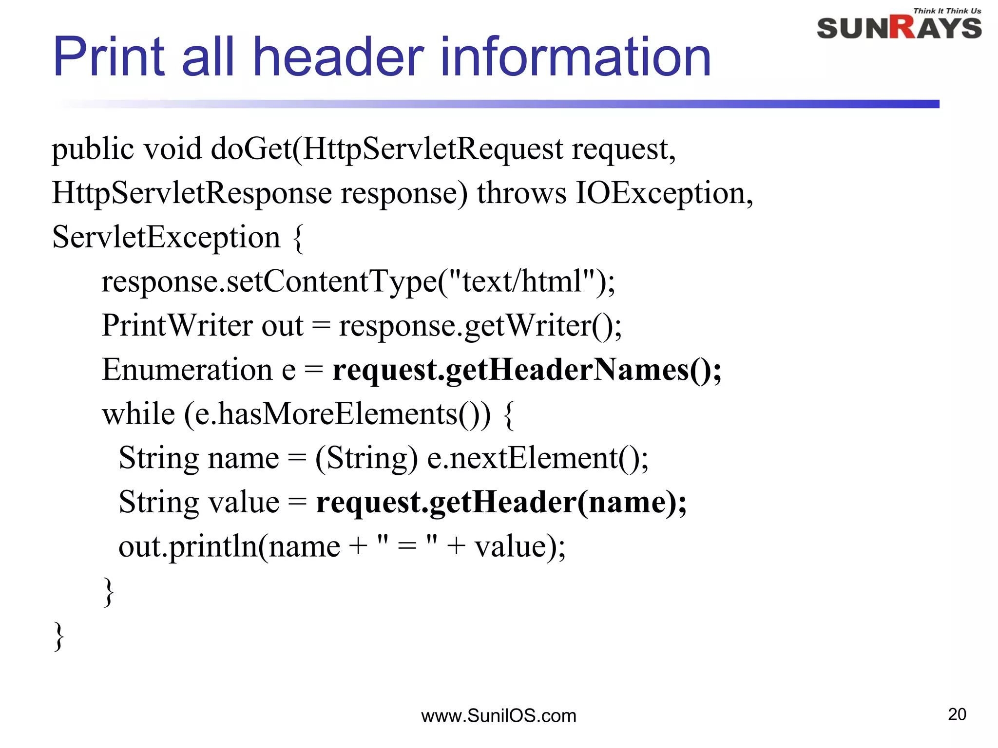 www.SunilOS.com 20
Print all header information
public void doGet(HttpServletRequest request,
HttpServletResponse response) throws IOException,
ServletException {
response.setContentType("text/html");
PrintWriter out = response.getWriter();
Enumeration e = request.getHeaderNames();
while (e.hasMoreElements()) {
String name = (String) e.nextElement();
String value = request.getHeader(name);
out.println(name + " = " + value);
}
}
 
