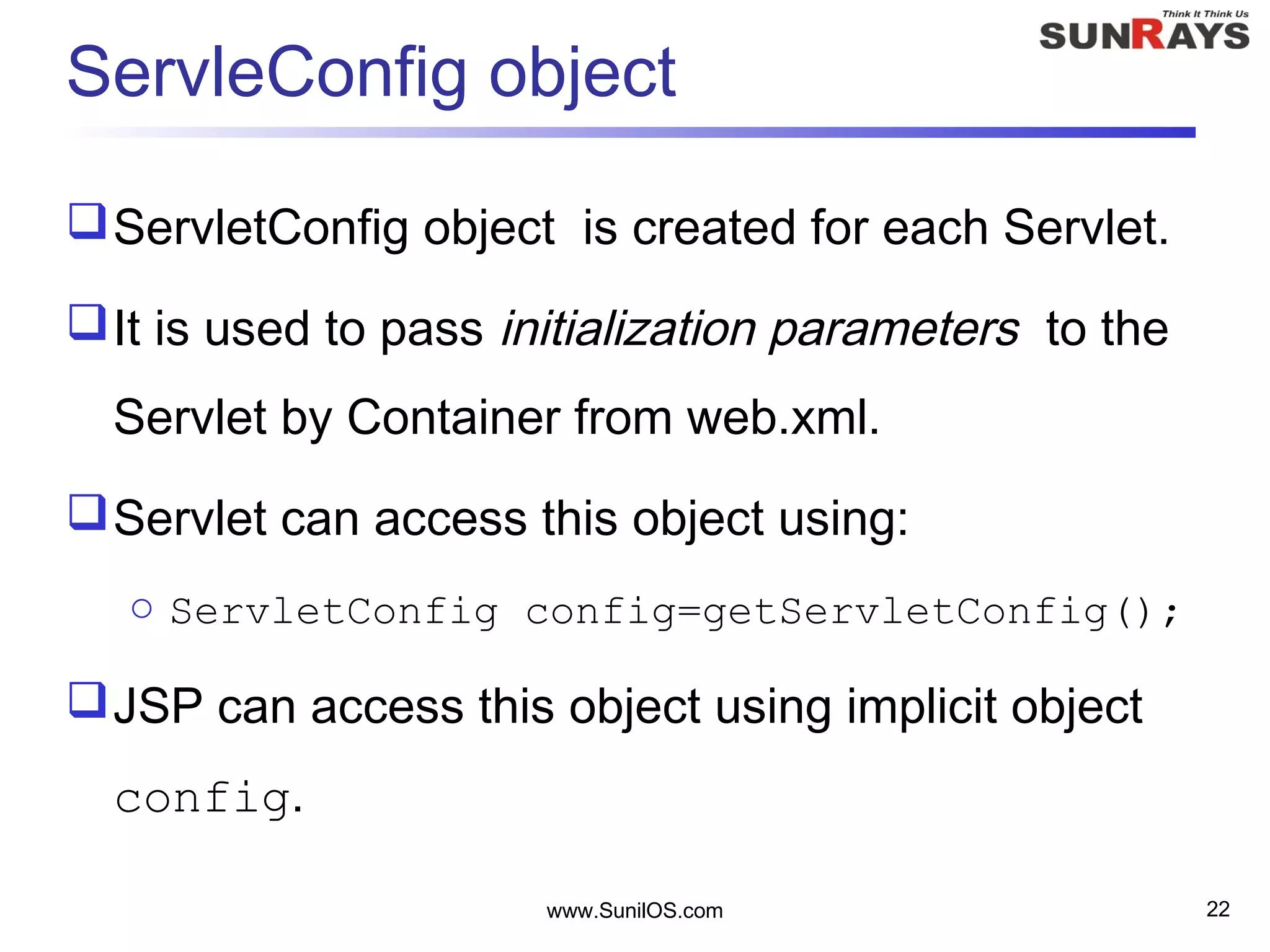 www.SunilOS.com 22
ServleConfig object
ServletConfig object is created for each Servlet. 
It is used to pass initialization parameters to the
Servlet by Container from web.xml.
Servlet can access this object using:
o ServletConfig config=getServletConfig();
JSP can access this object using implicit object
config.
 