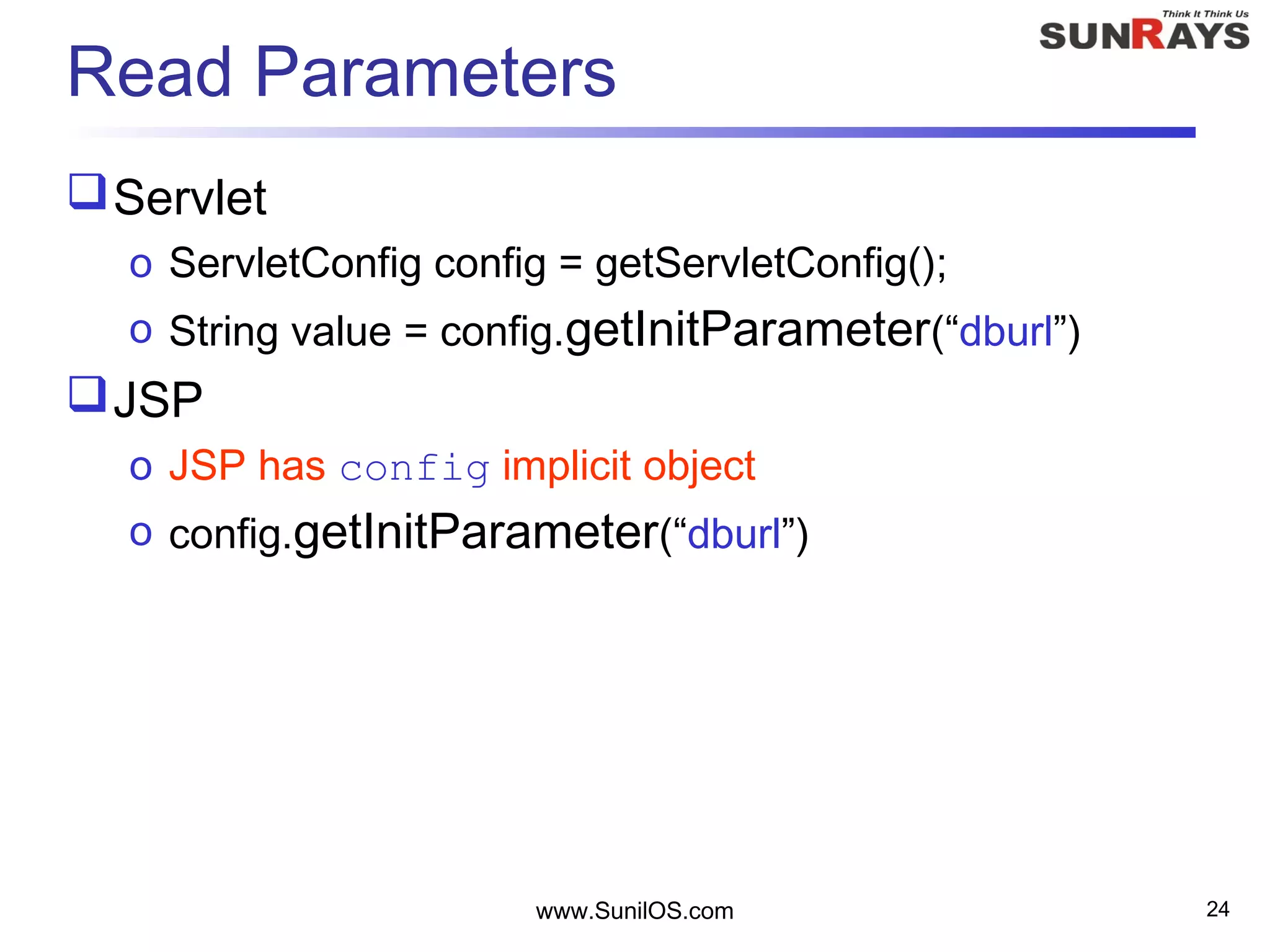 www.SunilOS.com 24
Read Parameters
Servlet
o ServletConfig config = getServletConfig();
o String value = config.getInitParameter(“dburl”)
JSP
o JSP has config implicit object
o config.getInitParameter(“dburl”)
 
