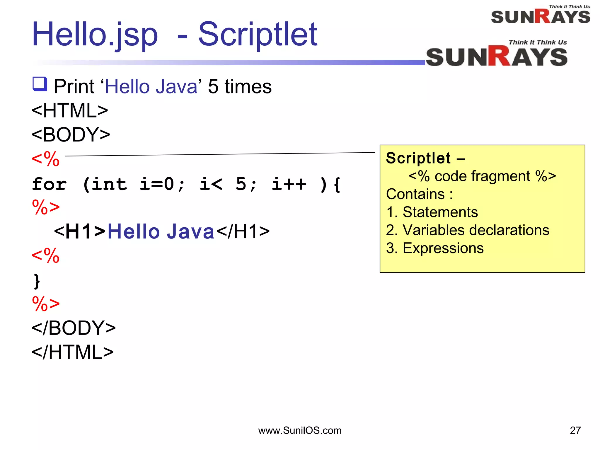 www.SunilOS.com 27
Hello.jsp - Scriptlet
 Print ‘Hello Java’ 5 times
<HTML>
<BODY>
<%
for (int i=0; i< 5; i++ ){
%>
<H1>Hello Java</H1>
<%
}
%>
</BODY>
</HTML>
Scriptlet –
<% code fragment %>
Contains :
1. Statements
2. Variables declarations
3. Expressions
 
