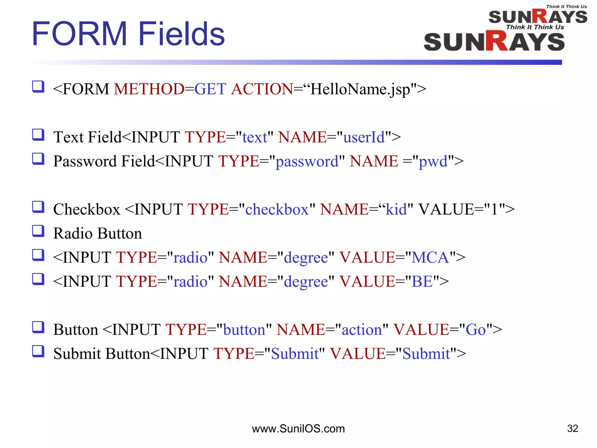 FORM Fields
 <FORM METHOD=GET ACTION=“HelloName.jsp">
 Text Field<INPUT TYPE="text" NAME="userId">
 Password Field<INPUT TYPE="password" NAME ="pwd">
 Checkbox <INPUT TYPE="checkbox" NAME=“kid" VALUE="1">
 Radio Button
 <INPUT TYPE="radio" NAME="degree" VALUE="MCA">
 <INPUT TYPE="radio" NAME="degree" VALUE="BE">
 Button <INPUT TYPE="button" NAME="action" VALUE="Go">
 Submit Button<INPUT TYPE="Submit" VALUE="Submit">
www.SunilOS.com 32
 