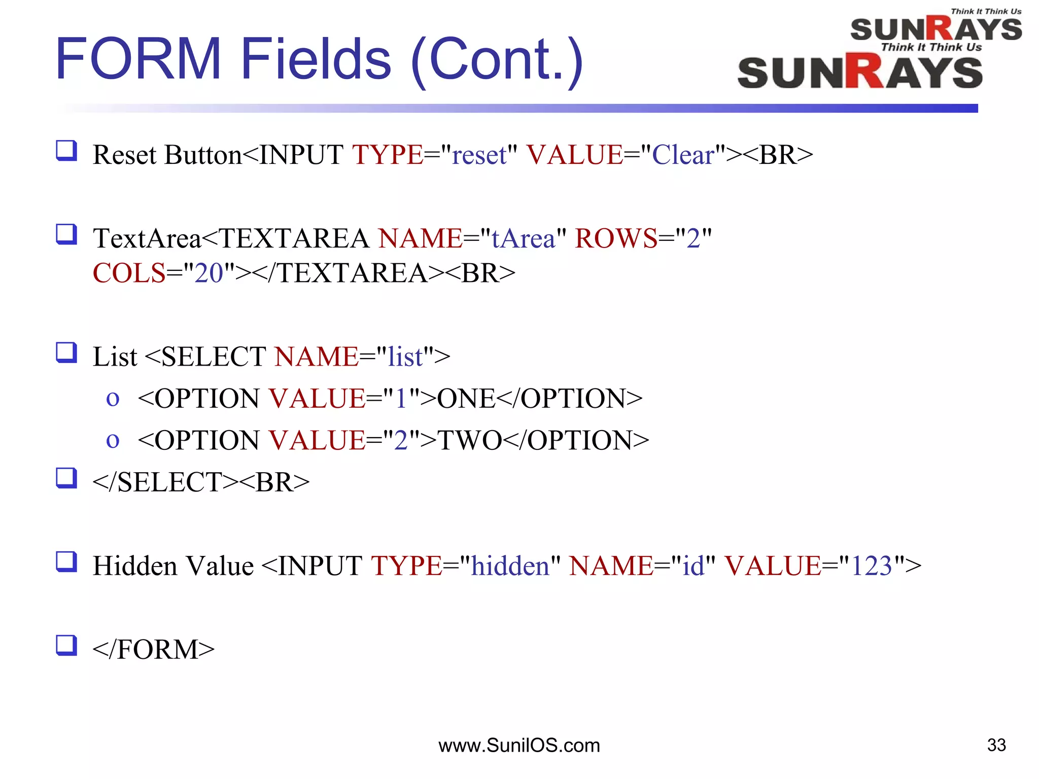 FORM Fields (Cont.)
 Reset Button<INPUT TYPE="reset" VALUE="Clear"><BR>
 TextArea<TEXTAREA NAME="tArea" ROWS="2"
COLS="20"></TEXTAREA><BR>
 List <SELECT NAME="list">
o <OPTION VALUE="1">ONE</OPTION>
o <OPTION VALUE="2">TWO</OPTION>
 </SELECT><BR>
 Hidden Value <INPUT TYPE="hidden" NAME="id" VALUE="123">
 </FORM>
www.SunilOS.com 33
 