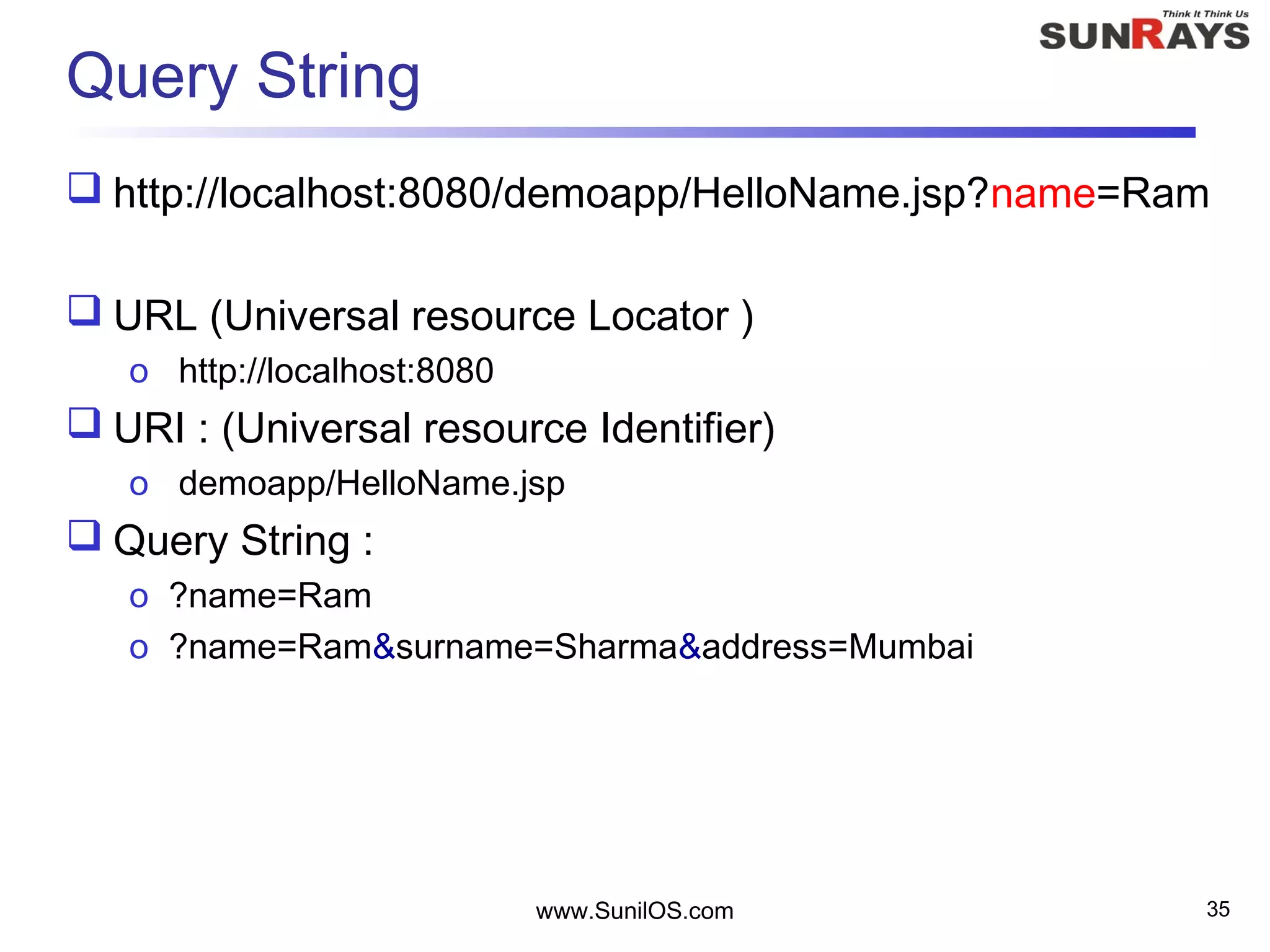 Query String
 http://localhost:8080/demoapp/HelloName.jsp?name=Ram
 URL (Universal resource Locator )
o http://localhost:8080
 URI : (Universal resource Identifier)
o demoapp/HelloName.jsp
 Query String :
o ?name=Ram
o ?name=Ram&surname=Sharma&address=Mumbai
www.SunilOS.com 35
 
