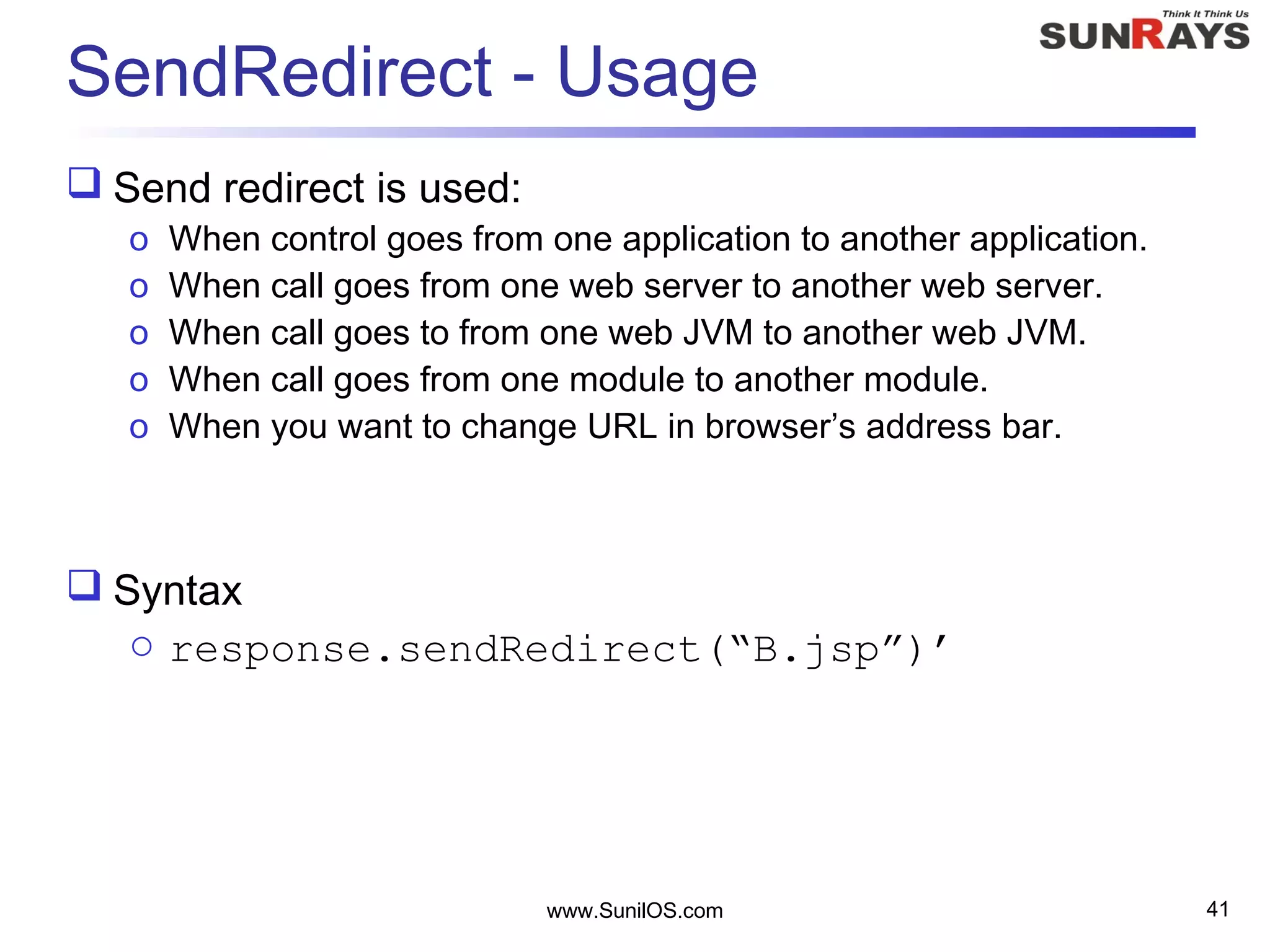 www.SunilOS.com 41
SendRedirect - Usage
 Send redirect is used:
o When control goes from one application to another application.
o When call goes from one web server to another web server.
o When call goes to from one web JVM to another web JVM.
o When call goes from one module to another module.
o When you want to change URL in browser’s address bar.
 Syntax
o response.sendRedirect(“B.jsp”)’
 