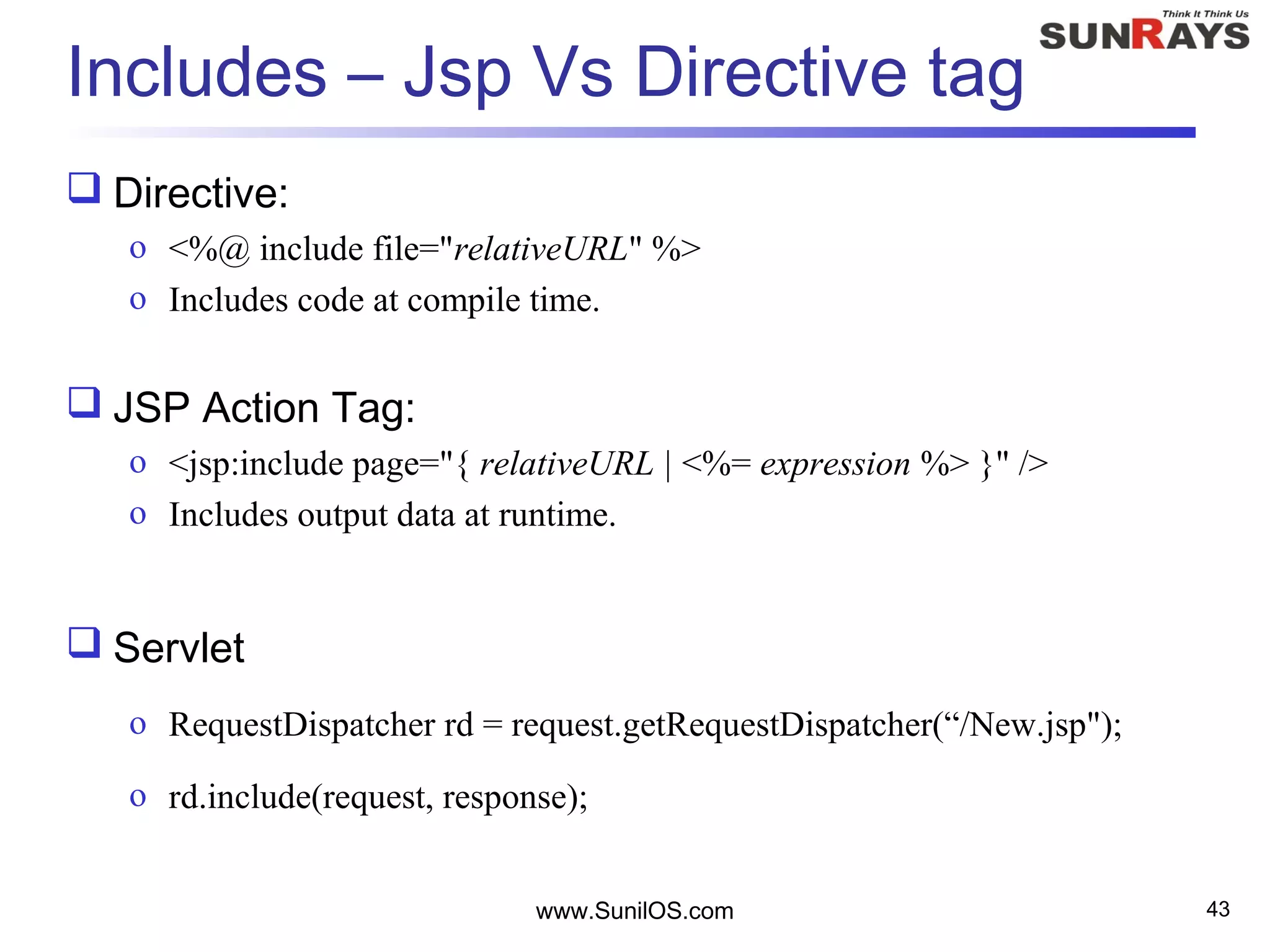 www.SunilOS.com 43
Includes – Jsp Vs Directive tag
 Directive:
o <%@ include file="relativeURL" %>
o Includes code at compile time.
 JSP Action Tag:
o <jsp:include page="{ relativeURL | <%= expression %> }" />
o Includes output data at runtime.
 Servlet
o RequestDispatcher rd = request.getRequestDispatcher(“/New.jsp");
o rd.include(request, response);
 
