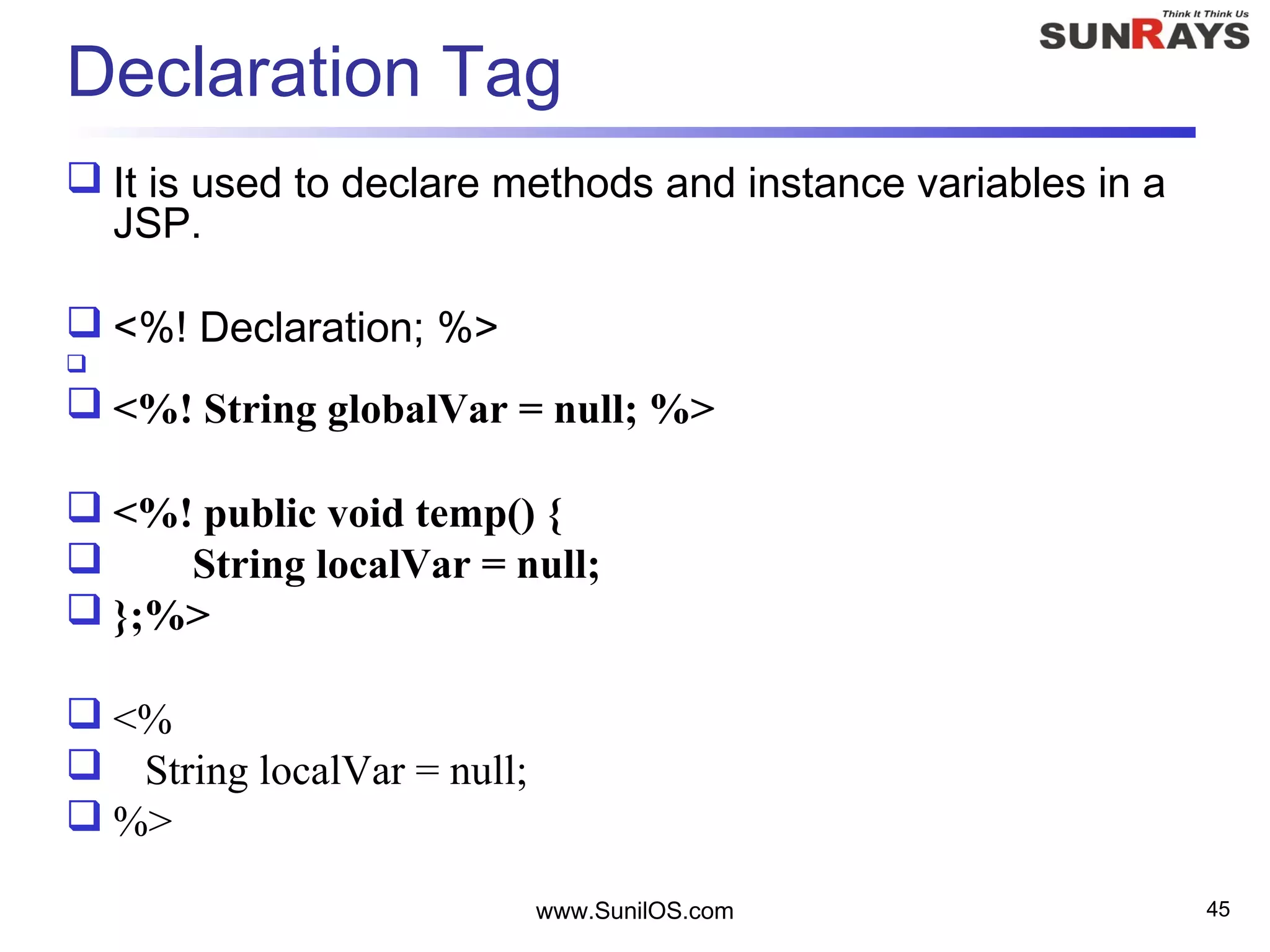 www.SunilOS.com 45
Declaration Tag
 It is used to declare methods and instance variables in a
JSP.
 <%! Declaration; %>

 <%! String globalVar = null; %>
 <%! public void temp() {
 String localVar = null;
 };%>
 <%
 String localVar = null;
 %>
 