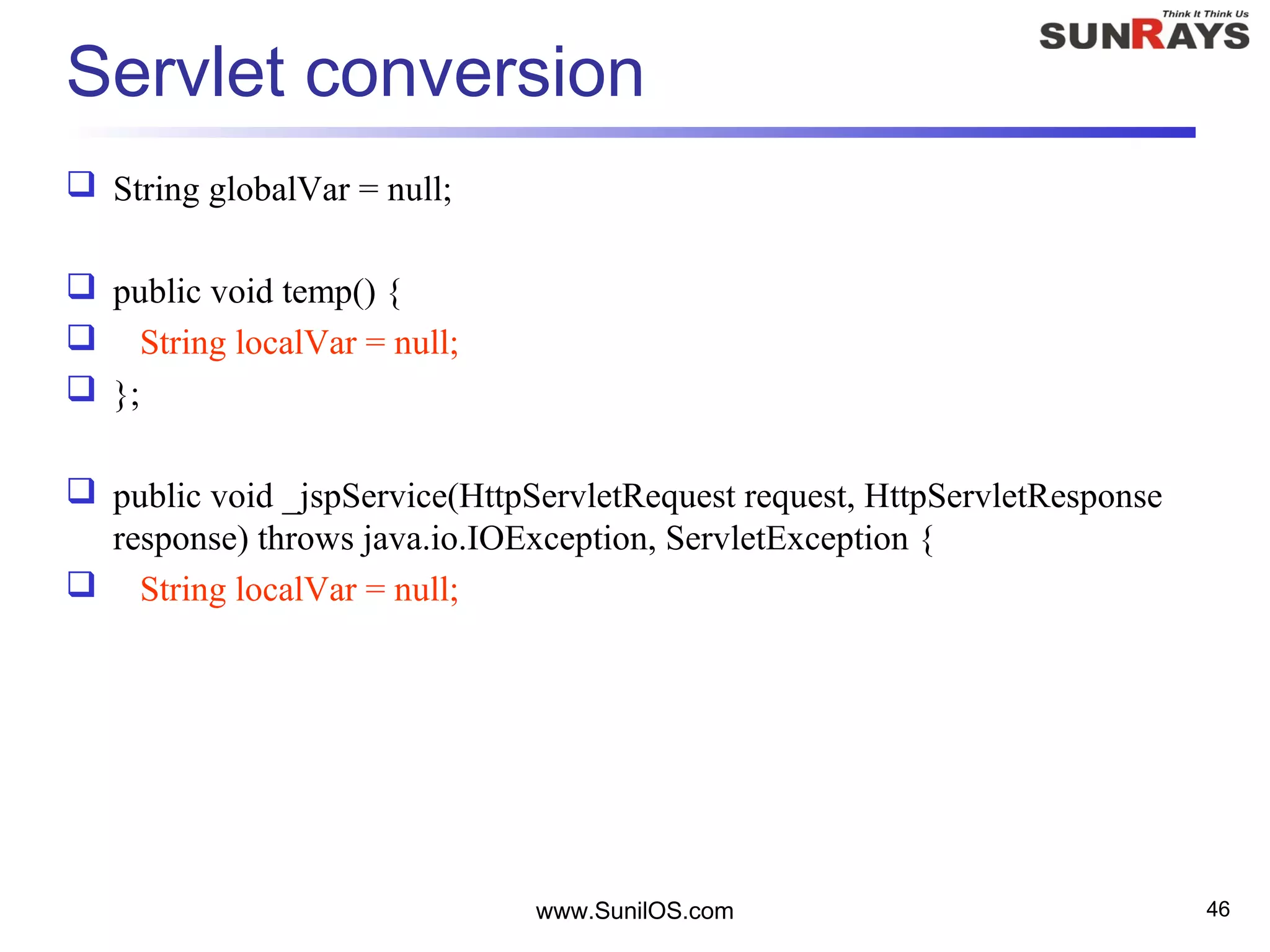 www.SunilOS.com 46
Servlet conversion
 String globalVar = null;
 public void temp() {
 String localVar = null;
 };
 public void _jspService(HttpServletRequest request, HttpServletResponse
response) throws java.io.IOException, ServletException {
 String localVar = null;
 