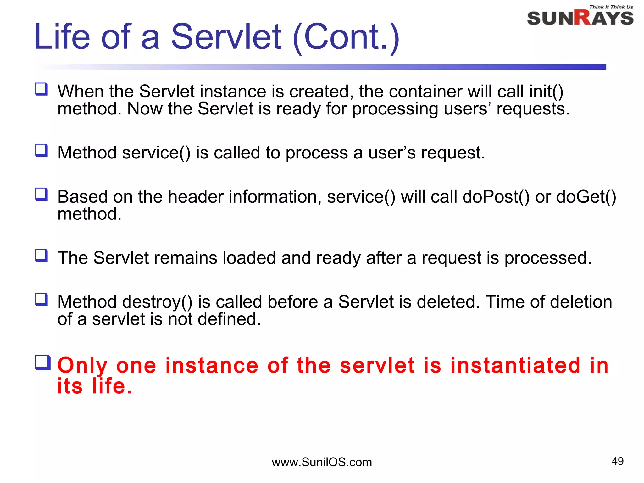 www.SunilOS.com 49
Life of a Servlet (Cont.)
 When the Servlet instance is created, the container will call init()
method. Now the Servlet is ready for processing users’ requests.
 Method service() is called to process a user’s request.
 Based on the header information, service() will call doPost() or doGet()
method.
 The Servlet remains loaded and ready after a request is processed.
 Method destroy() is called before a Servlet is deleted. Time of deletion
of a servlet is not defined.
 Only one instance of the servlet is instantiated in
its life.
 