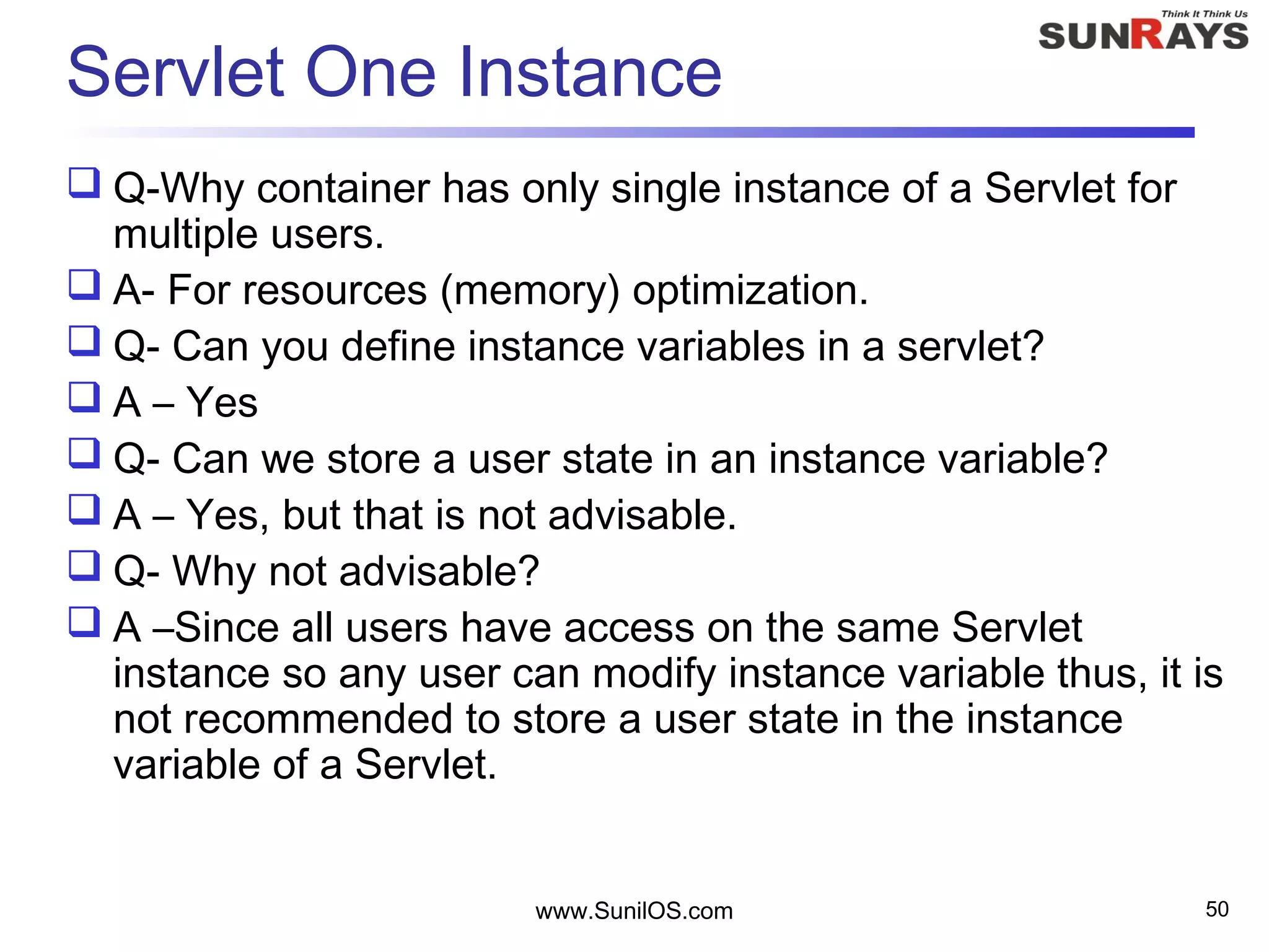 www.SunilOS.com 50
Servlet One Instance
 Q-Why container has only single instance of a Servlet for
multiple users.
 A- For resources (memory) optimization.
 Q- Can you define instance variables in a servlet?
 A – Yes
 Q- Can we store a user state in an instance variable?
 A – Yes, but that is not advisable.
 Q- Why not advisable?
 A –Since all users have access on the same Servlet
instance so any user can modify instance variable thus, it is
not recommended to store a user state in the instance
variable of a Servlet.
 