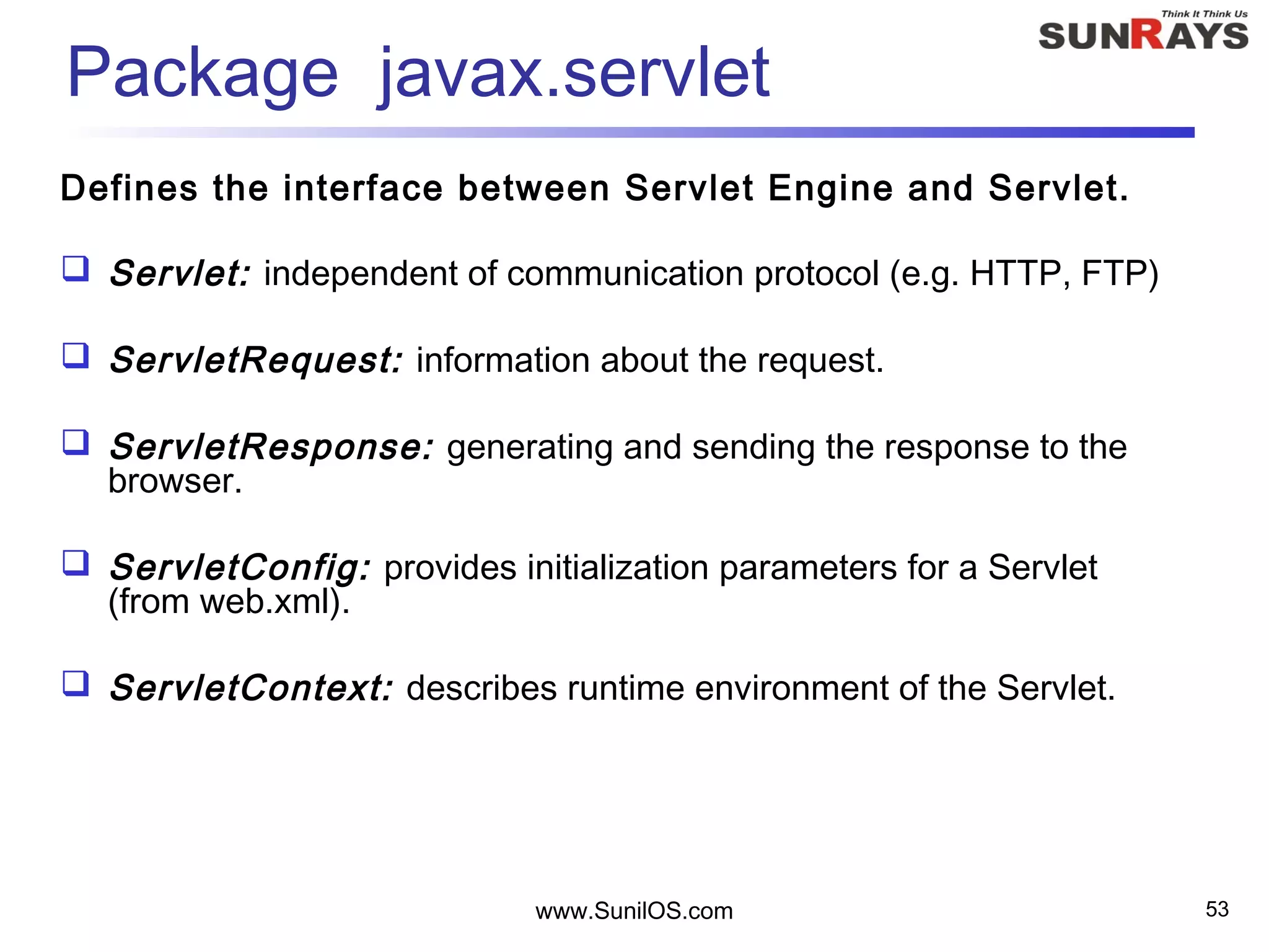 www.SunilOS.com 53
Package javax.servlet
Defines the interface between Servlet Engine and Servlet.
 Servlet: independent of communication protocol (e.g. HTTP, FTP)
 ServletRequest: information about the request.
 ServletResponse: generating and sending the response to the
browser.
 ServletConfig: provides initialization parameters for a Servlet
(from web.xml).
 ServletContext: describes runtime environment of the Servlet.
 