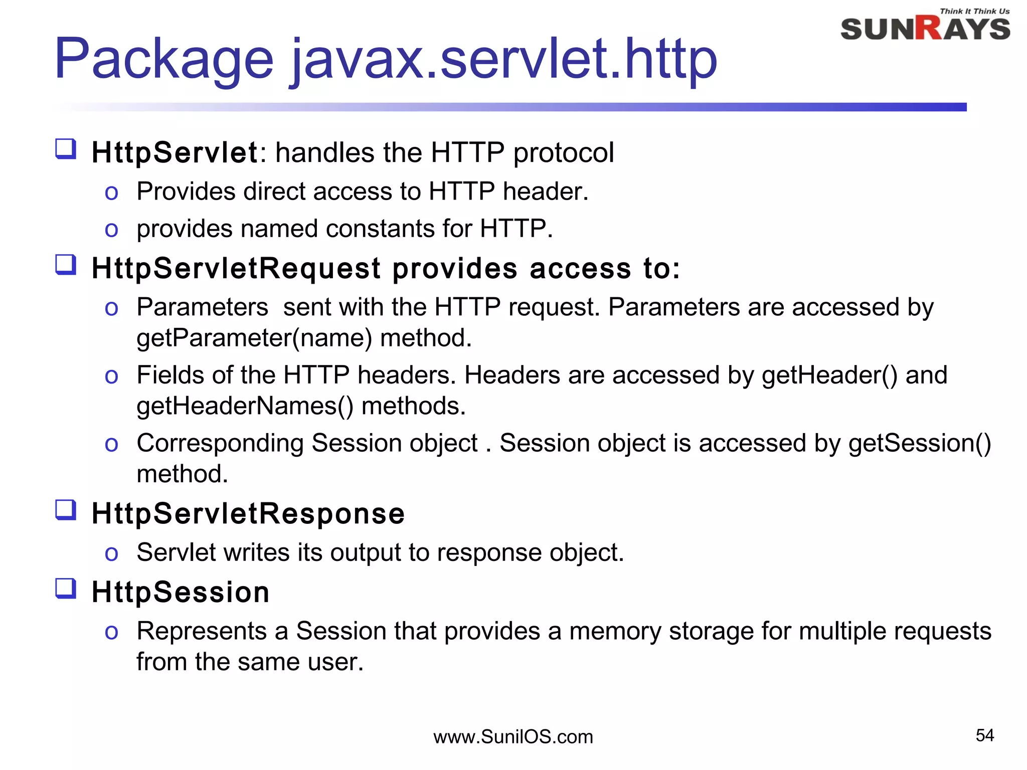 Package javax.servlet.http
 HttpServlet: handles the HTTP protocol
o Provides direct access to HTTP header.
o provides named constants for HTTP.
 HttpServletRequest provides access to:
o Parameters sent with the HTTP request. Parameters are accessed by
getParameter(name) method.
o Fields of the HTTP headers. Headers are accessed by getHeader() and
getHeaderNames() methods.
o Corresponding Session object . Session object is accessed by getSession()
method.
 HttpServletResponse
o Servlet writes its output to response object.
 HttpSession
o Represents a Session that provides a memory storage for multiple requests
from the same user.
www.SunilOS.com 54
 