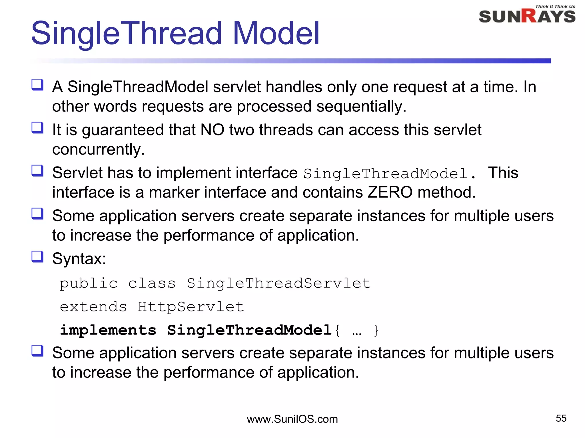 SingleThread Model
 A SingleThreadModel servlet handles only one request at a time. In
other words requests are processed sequentially.
 It is guaranteed that NO two threads can access this servlet
concurrently.
 Servlet has to implement interface SingleThreadModel. This
interface is a marker interface and contains ZERO method.
 Some application servers create separate instances for multiple users
to increase the performance of application.
 Syntax:
public class SingleThreadServlet
extends HttpServlet
implements SingleThreadModel{ … }
 Some application servers create separate instances for multiple users
to increase the performance of application.
www.SunilOS.com 55
 