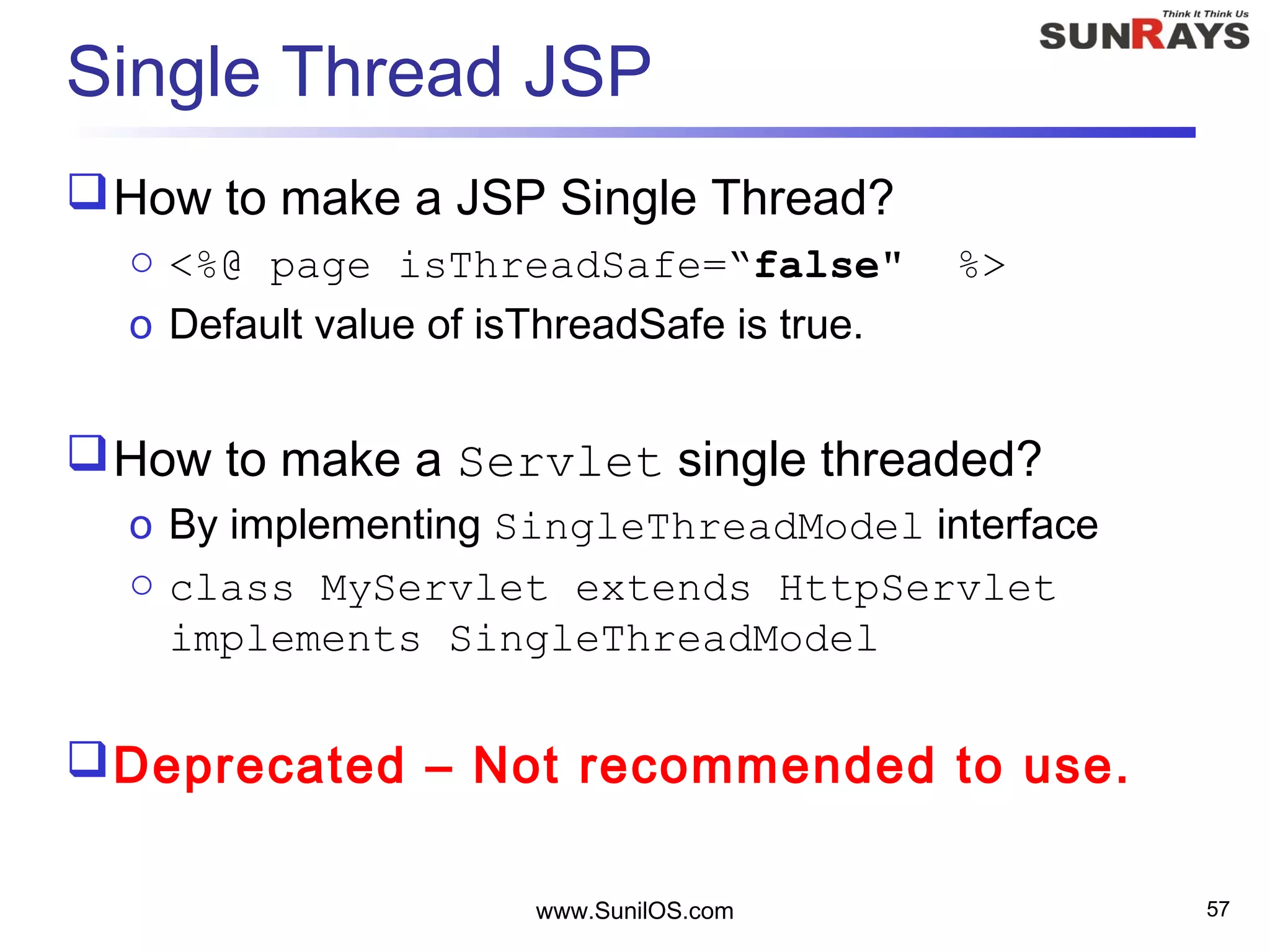 www.SunilOS.com 57
Single Thread JSP
How to make a JSP Single Thread?
o <%@ page isThreadSafe=“false" %>
o Default value of isThreadSafe is true.
How to make a Servlet single threaded?
o By implementing SingleThreadModel interface
o class MyServlet extends HttpServlet
implements SingleThreadModel
Deprecated – Not recommended to use.
 