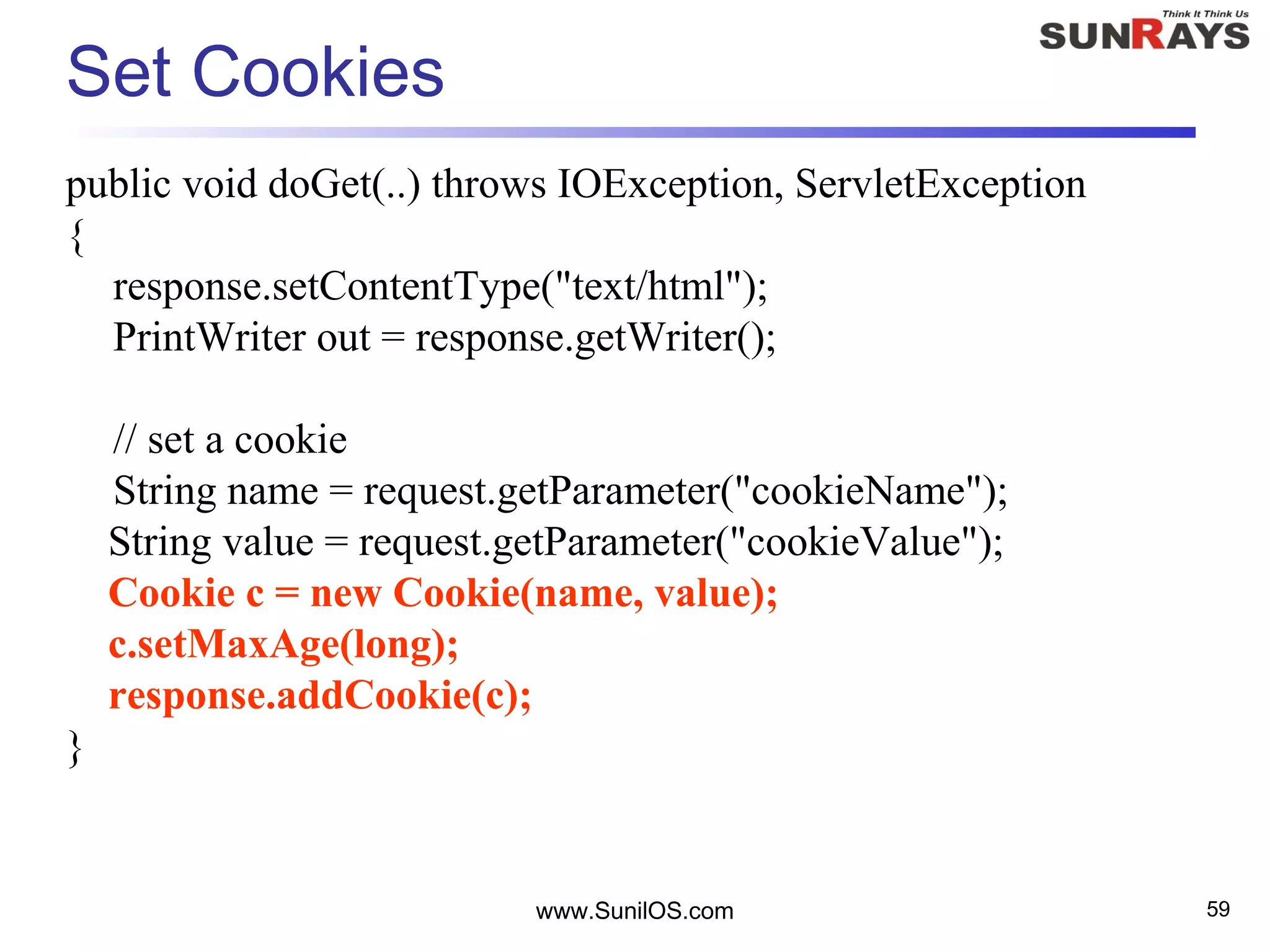Set Cookies
public void doGet(..) throws IOException, ServletException
{
response.setContentType("text/html");
PrintWriter out = response.getWriter();
// set a cookie
String name = request.getParameter("cookieName");
String value = request.getParameter("cookieValue");
Cookie c = new Cookie(name, value);
c.setMaxAge(long);
response.addCookie(c);
}
www.SunilOS.com 59
 