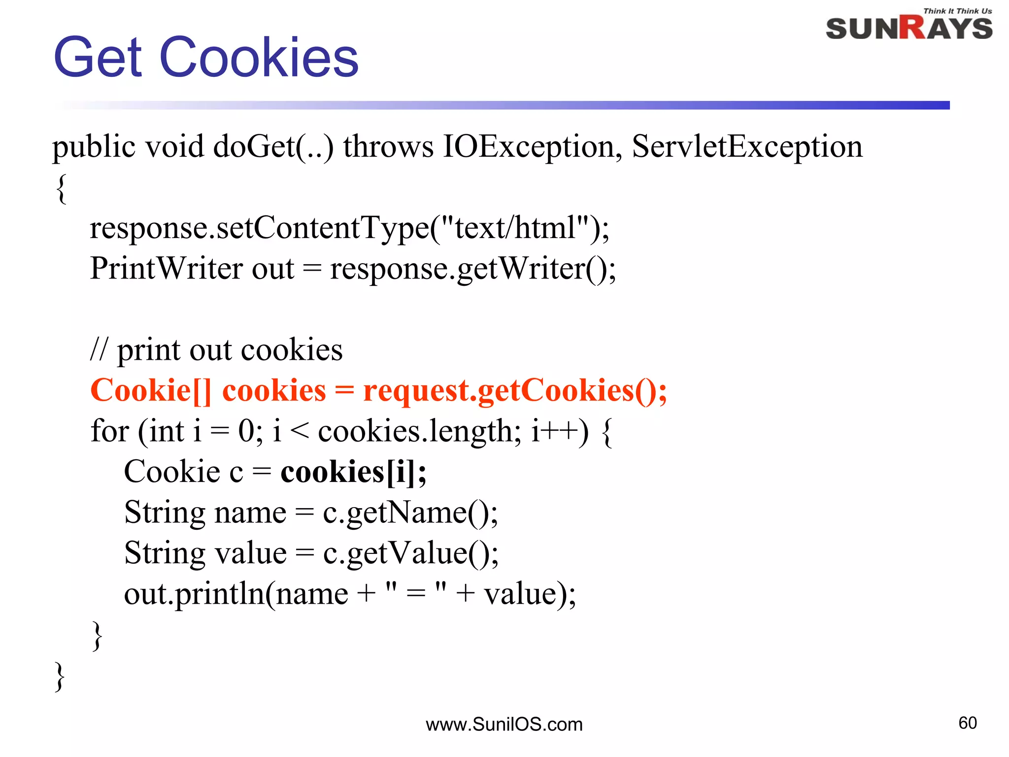Get Cookies
public void doGet(..) throws IOException, ServletException
{
response.setContentType("text/html");
PrintWriter out = response.getWriter();
// print out cookies
Cookie[] cookies = request.getCookies();
for (int i = 0; i < cookies.length; i++) {
Cookie c = cookies[i];
String name = c.getName();
String value = c.getValue();
out.println(name + " = " + value);
}
}
www.SunilOS.com 60
 