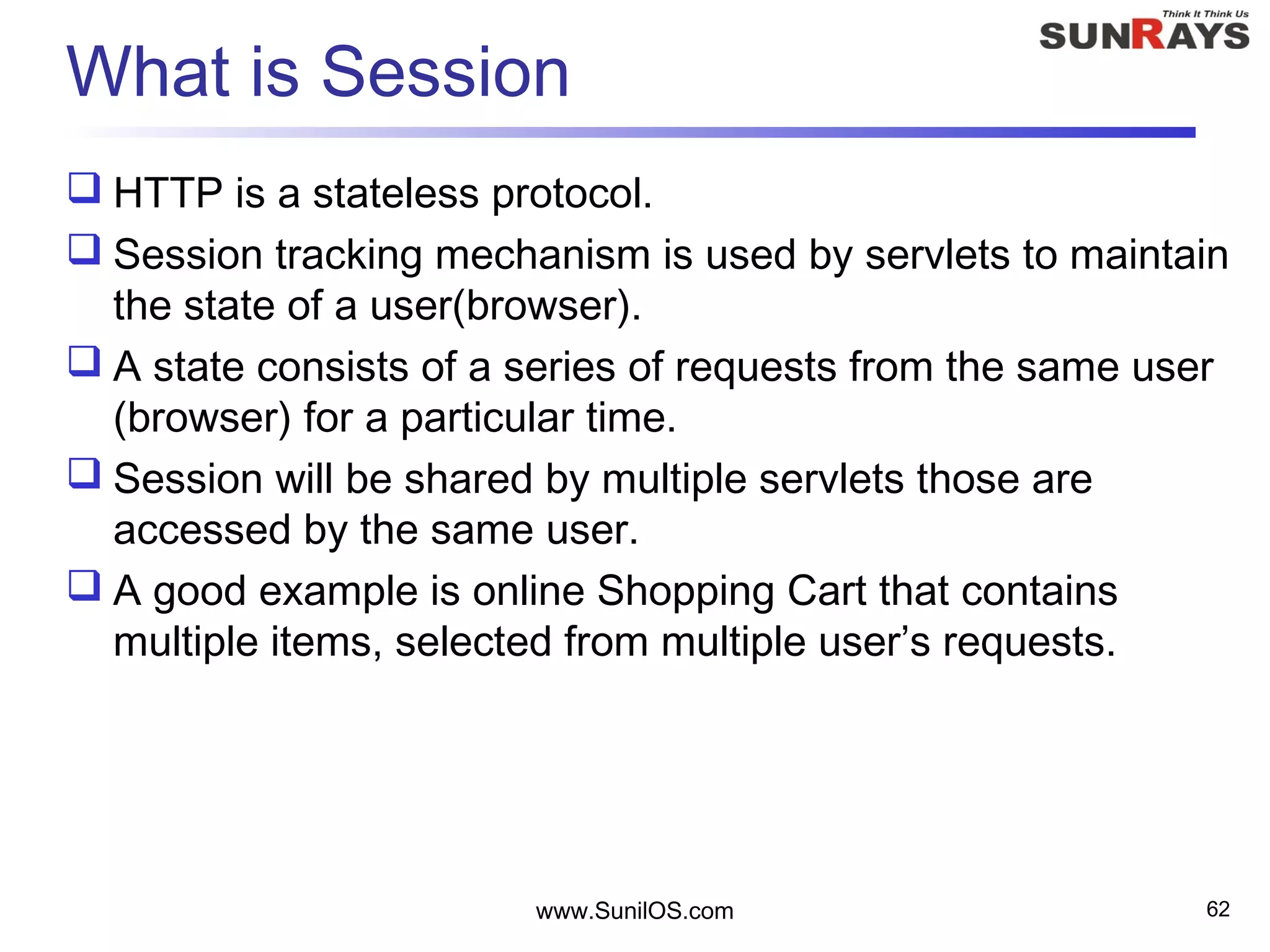 What is Session
 HTTP is a stateless protocol.
 Session tracking mechanism is used by servlets to maintain
the state of a user(browser).
 A state consists of a series of requests from the same user
(browser) for a particular time.
 Session will be shared by multiple servlets those are
accessed by the same user.
 A good example is online Shopping Cart that contains
multiple items, selected from multiple user’s requests.
www.SunilOS.com 62
 