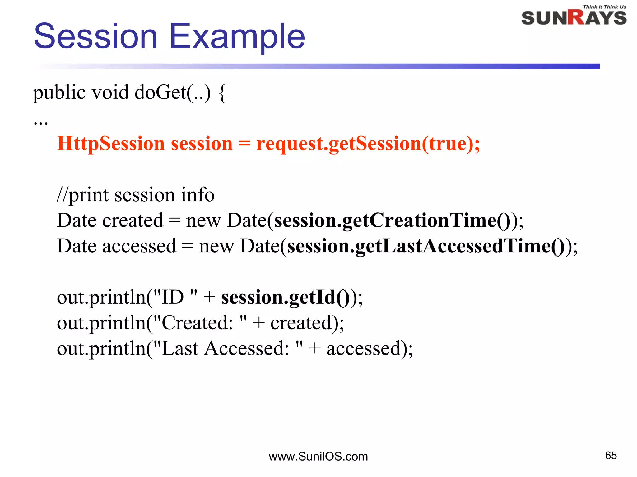 www.SunilOS.com 65
Session Example
public void doGet(..) {
...
HttpSession session = request.getSession(true);
//print session info
Date created = new Date(session.getCreationTime());
Date accessed = new Date(session.getLastAccessedTime());
out.println("ID " + session.getId());
out.println("Created: " + created);
out.println("Last Accessed: " + accessed);
 