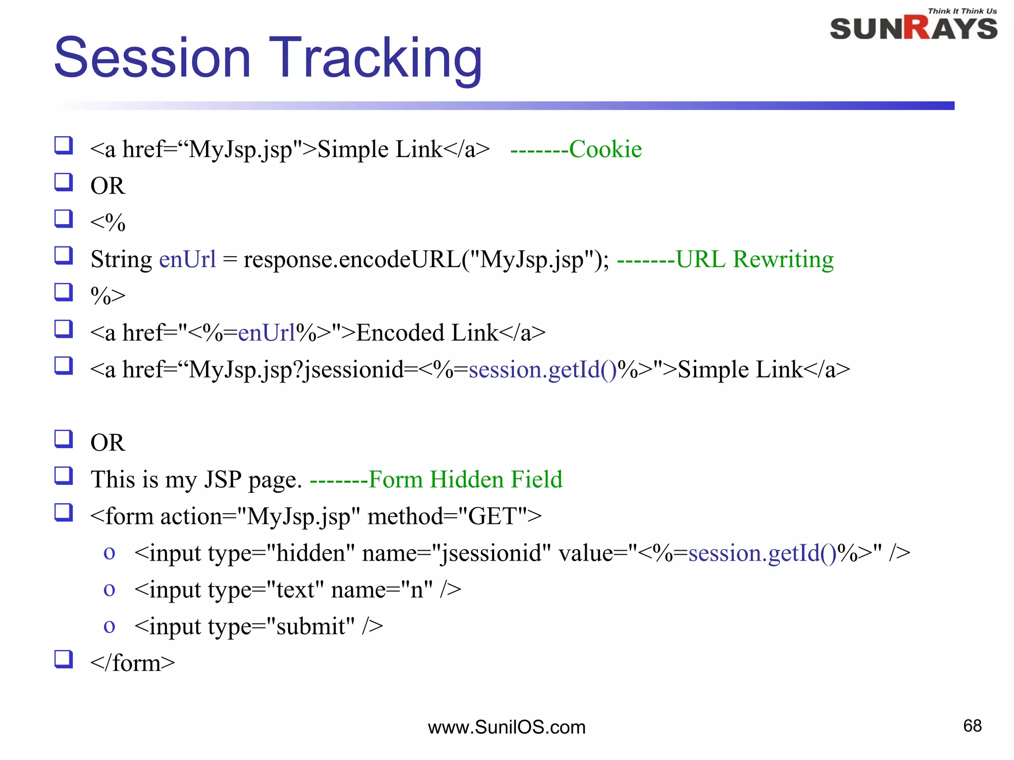 www.SunilOS.com 68
Session Tracking
 <a href=“MyJsp.jsp">Simple Link</a> -------Cookie
 OR
 <%
 String enUrl = response.encodeURL("MyJsp.jsp"); -------URL Rewriting
 %>
 <a href="<%=enUrl%>">Encoded Link</a>
 <a href=“MyJsp.jsp?jsessionid=<%=session.getId()%>">Simple Link</a>
 OR
 This is my JSP page. -------Form Hidden Field
 <form action="MyJsp.jsp" method="GET">
o <input type="hidden" name="jsessionid" value="<%=session.getId()%>" />
o <input type="text" name="n" />
o <input type="submit" />
 </form>
 