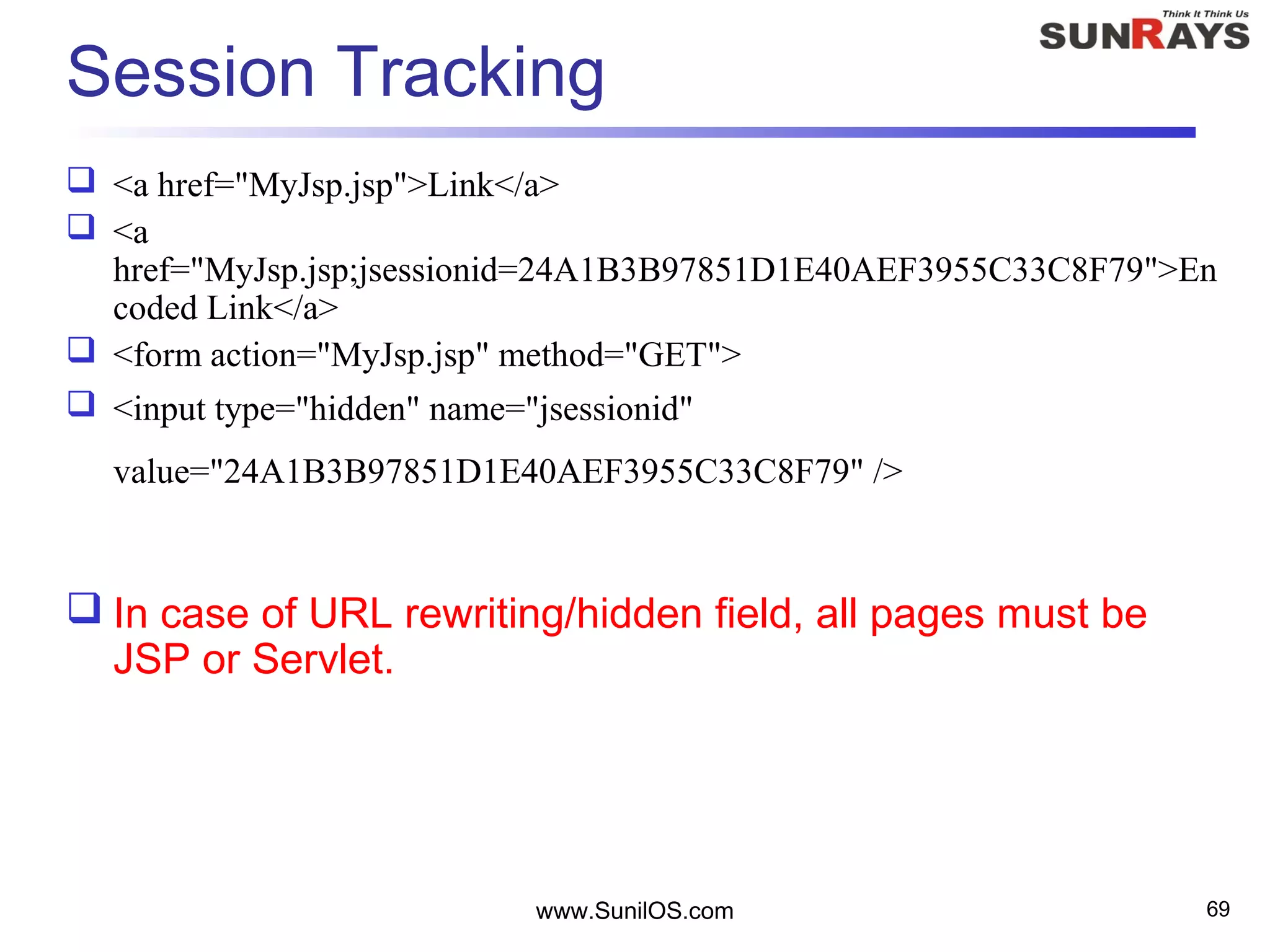 www.SunilOS.com 69
Session Tracking
 <a href="MyJsp.jsp">Link</a>
 <a
href="MyJsp.jsp;jsessionid=24A1B3B97851D1E40AEF3955C33C8F79">En
coded Link</a>
 <form action="MyJsp.jsp" method="GET">
 <input type="hidden" name="jsessionid"
value="24A1B3B97851D1E40AEF3955C33C8F79" />
 In case of URL rewriting/hidden field, all pages must be
JSP or Servlet.
 