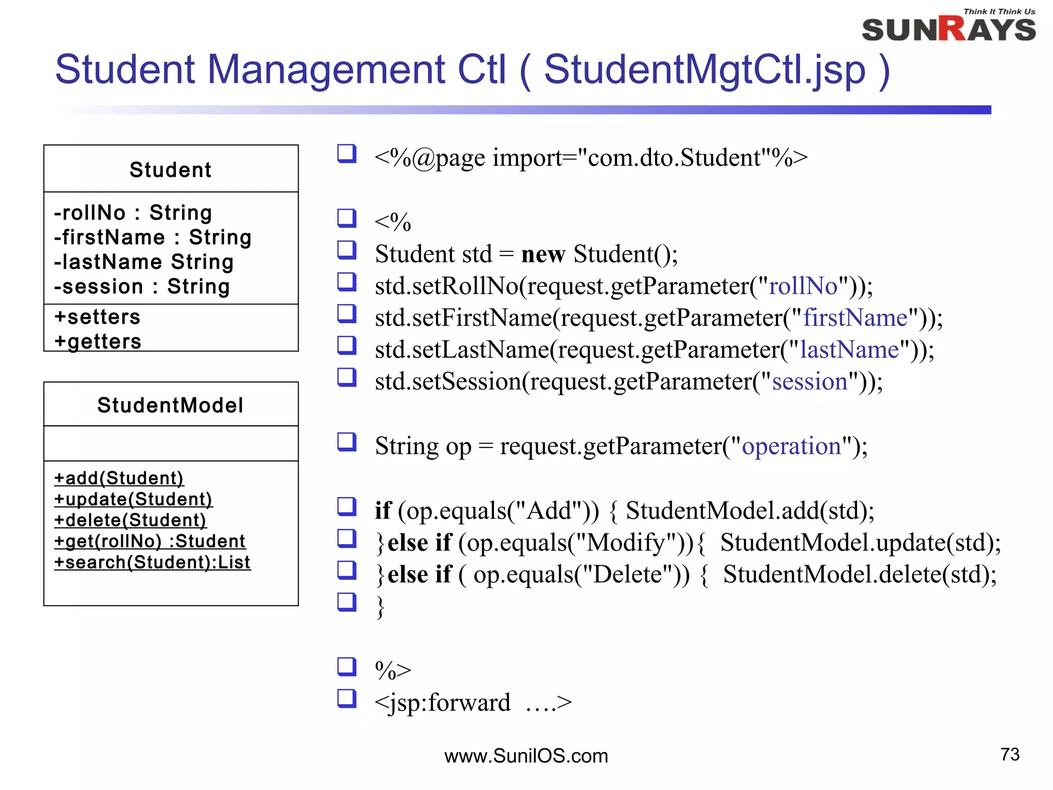www.SunilOS.com 73
Student Management Ctl ( StudentMgtCtl.jsp )
 <%@page import="com.dto.Student"%>
 <%
 Student std = new Student();
 std.setRollNo(request.getParameter("rollNo"));
 std.setFirstName(request.getParameter("firstName"));
 std.setLastName(request.getParameter("lastName"));
 std.setSession(request.getParameter("session"));
 String op = request.getParameter("operation");
 if (op.equals("Add")) { StudentModel.add(std);
 }else if (op.equals("Modify")){ StudentModel.update(std);
 }else if ( op.equals("Delete")) { StudentModel.delete(std);
 }
 %>
 <jsp:forward ….>
Student
-rollNo : String
-firstName : String
-lastName String
-session : String
+setters
+getters
StudentModel
+add(Student)
+update(Student)
+delete(Student)
+get(rollNo) :Student
+search(Student):List
 