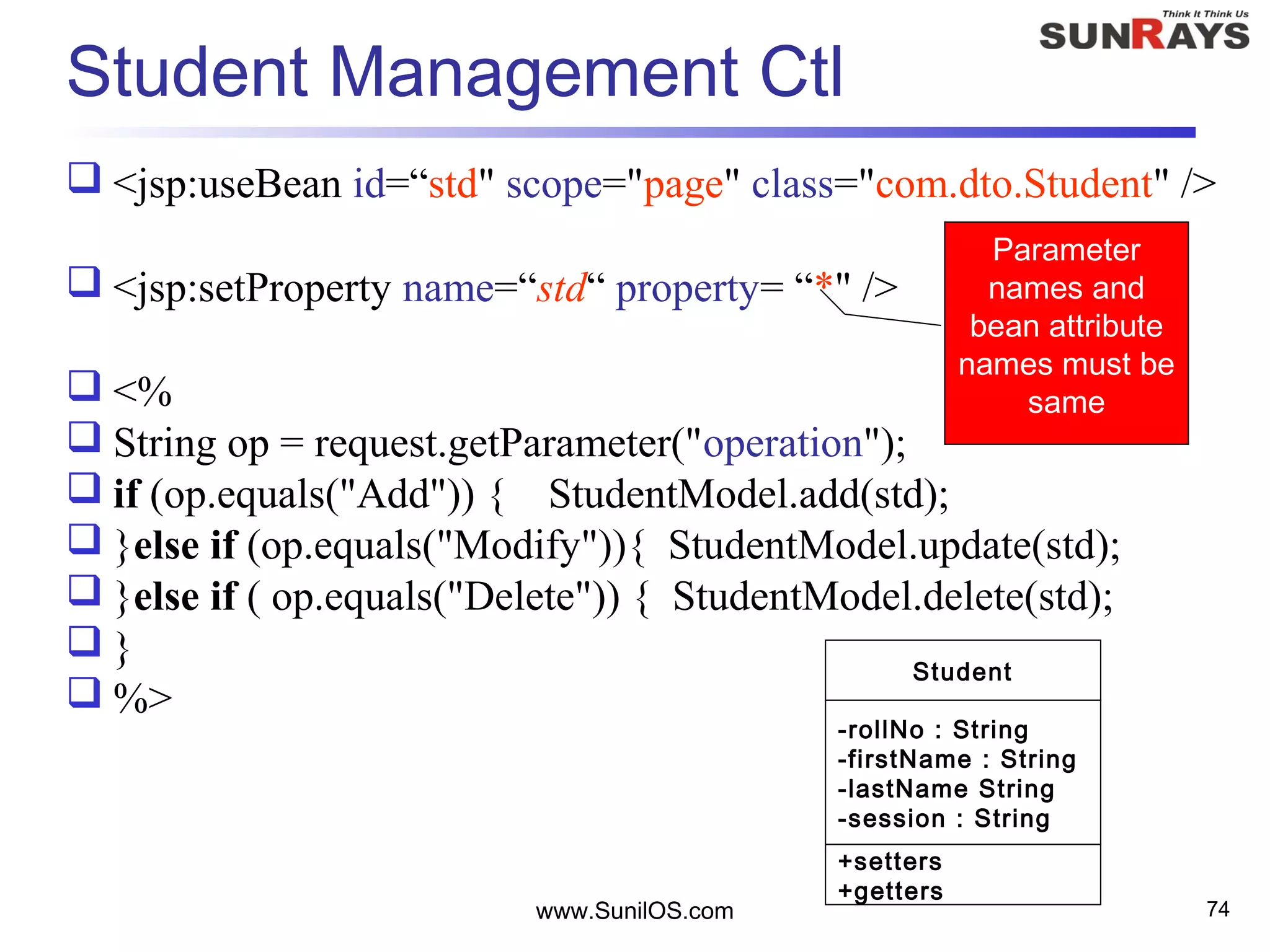 Student Management Ctl
 <jsp:useBean id=“std" scope="page" class="com.dto.Student" />
 <jsp:setProperty name=“std“ property= “*" />
 <%
 String op = request.getParameter("operation");
 if (op.equals("Add")) { StudentModel.add(std);
 }else if (op.equals("Modify")){ StudentModel.update(std);
 }else if ( op.equals("Delete")) { StudentModel.delete(std);
 }
 %>
www.SunilOS.com 74
Student
-rollNo : String
-firstName : String
-lastName String
-session : String
+setters
+getters
Parameter
names and
bean attribute
names must be
same
 