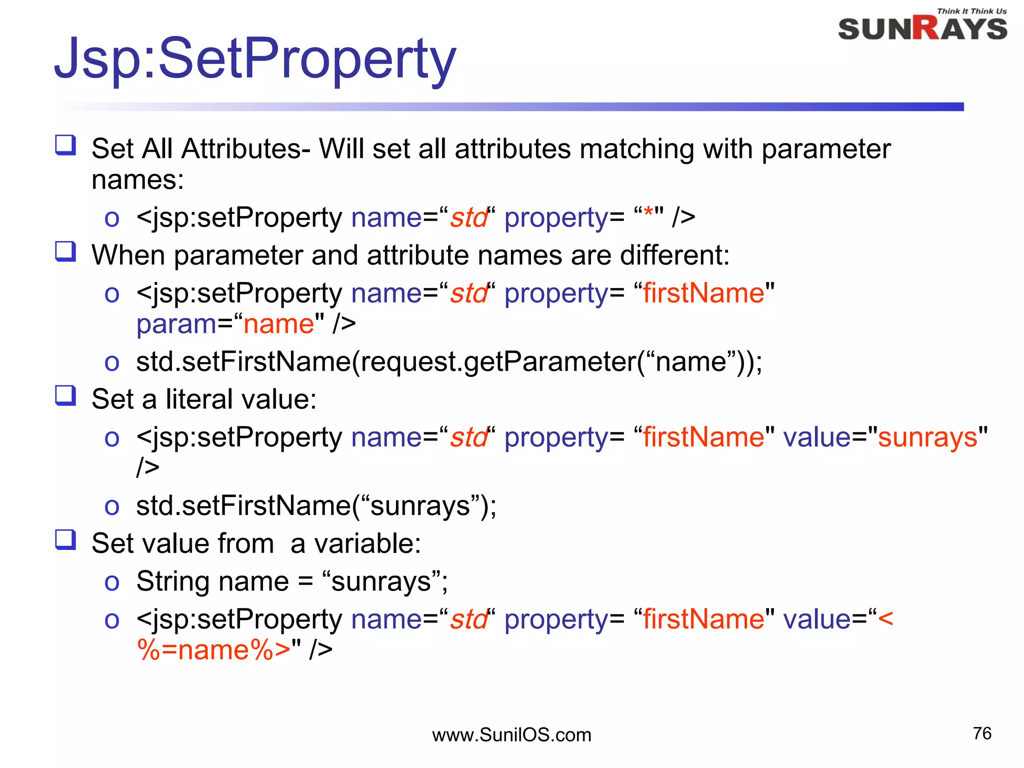 www.SunilOS.com 76
Jsp:SetProperty
 Set All Attributes- Will set all attributes matching with parameter
names:
o <jsp:setProperty name=“std“ property= “*" />
 When parameter and attribute names are different:
o <jsp:setProperty name=“std“ property= “firstName"
param=“name" />
o std.setFirstName(request.getParameter(“name”));
 Set a literal value:
o <jsp:setProperty name=“std“ property= “firstName" value="sunrays"
/>
o std.setFirstName(“sunrays”);
 Set value from a variable:
o String name = “sunrays”;
o <jsp:setProperty name=“std“ property= “firstName" value=“<
%=name%>" />
 
