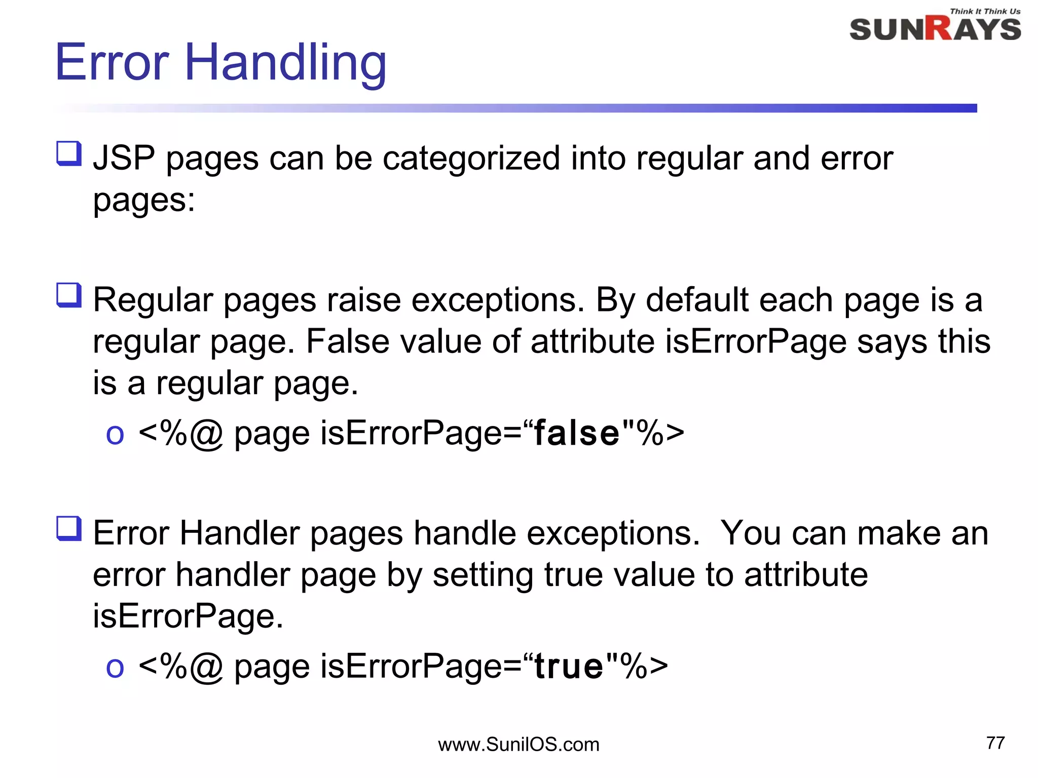 Error Handling
 JSP pages can be categorized into regular and error
pages:
 Regular pages raise exceptions. By default each page is a
regular page. False value of attribute isErrorPage says this
is a regular page.
o <%@ page isErrorPage=“false"%>
 Error Handler pages handle exceptions. You can make an
error handler page by setting true value to attribute
isErrorPage.
o <%@ page isErrorPage=“true"%>
www.SunilOS.com 77
 