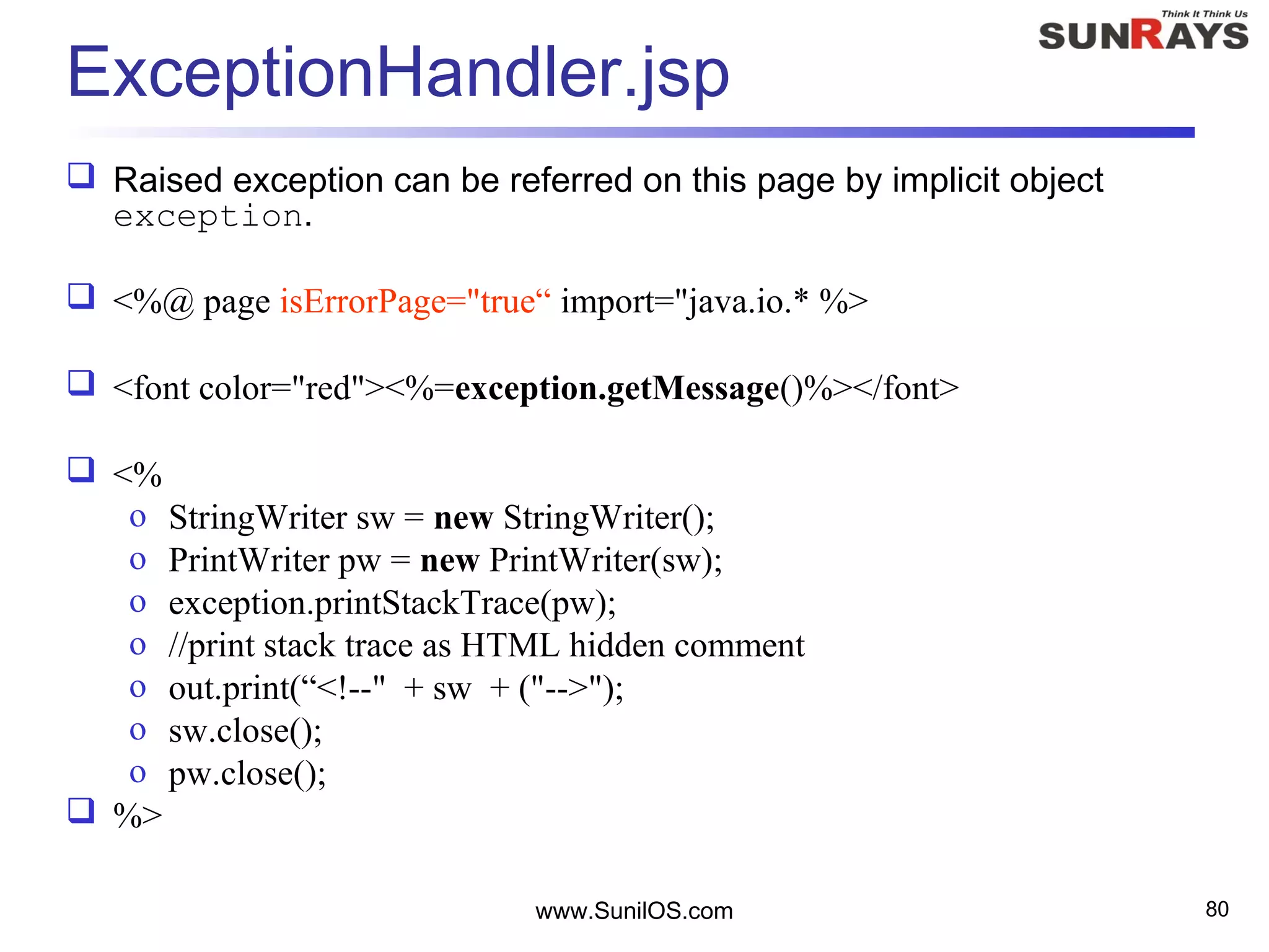 www.SunilOS.com 80
ExceptionHandler.jsp
 Raised exception can be referred on this page by implicit object
exception.
 <%@ page isErrorPage="true“ import="java.io.* %>
 <font color="red"><%=exception.getMessage()%></font>
 <%
o StringWriter sw = new StringWriter();
o PrintWriter pw = new PrintWriter(sw);
o exception.printStackTrace(pw);
o //print stack trace as HTML hidden comment
o out.print(“<!--" + sw + ("-->");
o sw.close();
o pw.close();
 %>
 
