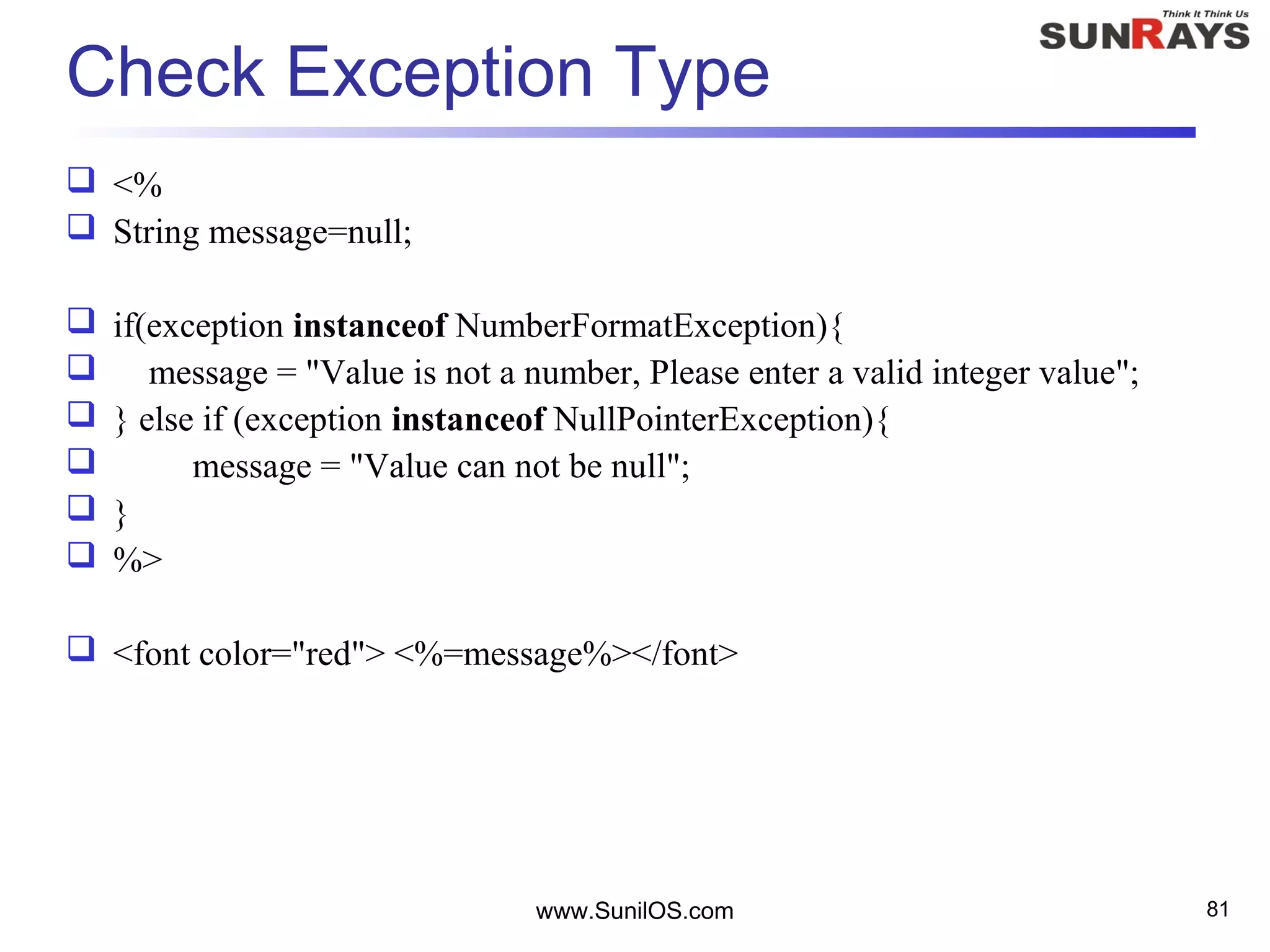 www.SunilOS.com 81
Check Exception Type
 <%
 String message=null;
 if(exception instanceof NumberFormatException){
 message = "Value is not a number, Please enter a valid integer value";
 } else if (exception instanceof NullPointerException){
 message = "Value can not be null";
 }
 %>
 <font color="red"> <%=message%></font>
 
