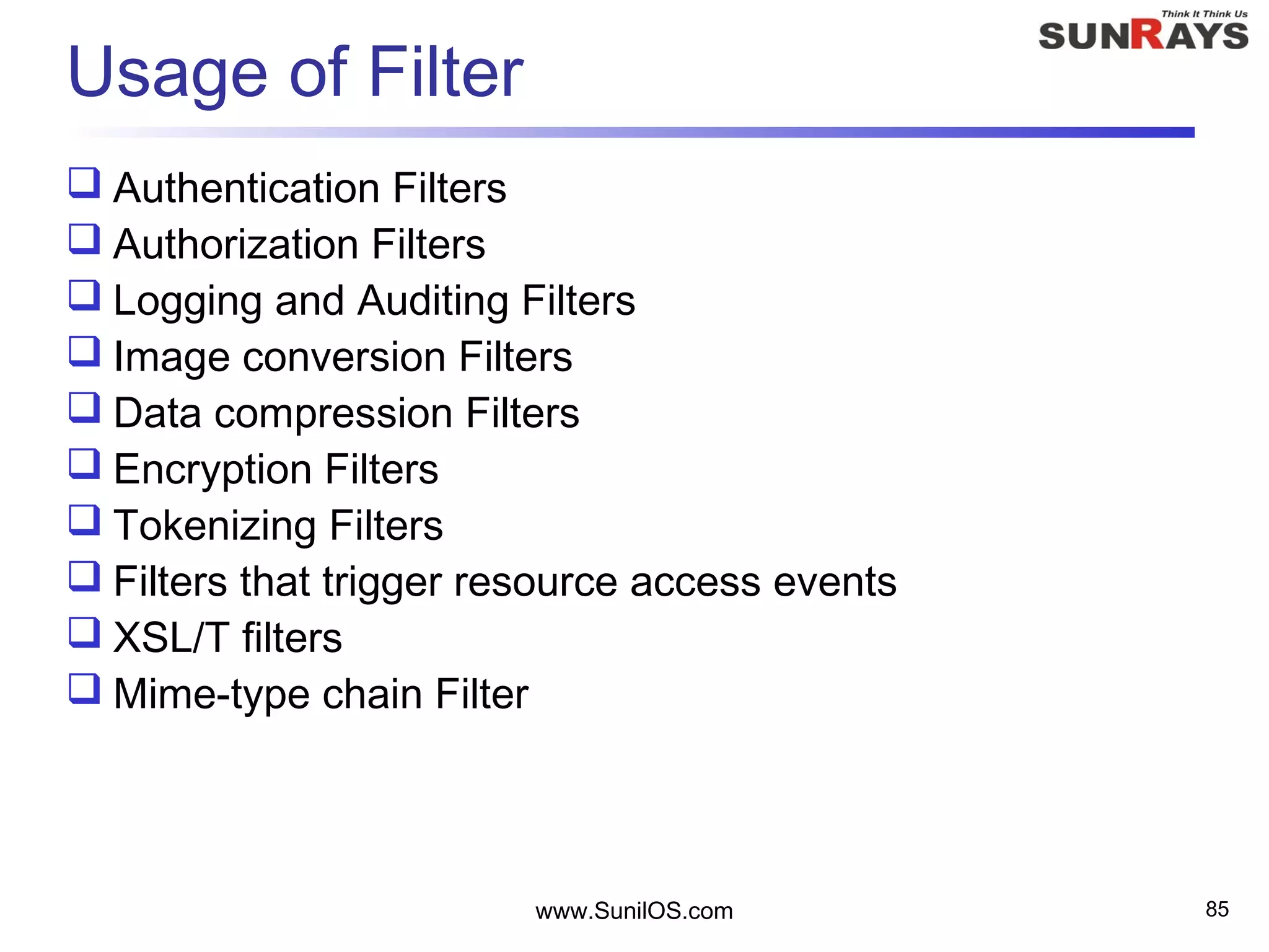 www.SunilOS.com 85
Usage of Filter
 Authentication Filters
 Authorization Filters
 Logging and Auditing Filters
 Image conversion Filters
 Data compression Filters
 Encryption Filters
 Tokenizing Filters
 Filters that trigger resource access events
 XSL/T filters
 Mime-type chain Filter
 