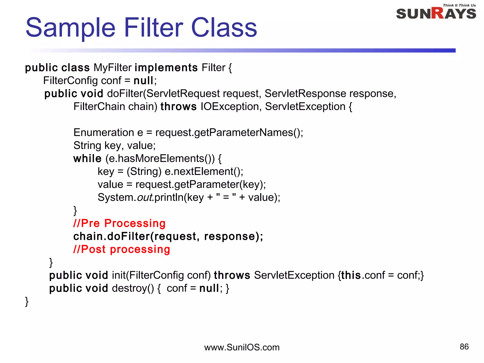 Sample Filter Class
public class MyFilter implements Filter {
FilterConfig conf = null;
public void doFilter(ServletRequest request, ServletResponse response,
FilterChain chain) throws IOException, ServletException {
Enumeration e = request.getParameterNames();
String key, value;
while (e.hasMoreElements()) {
key = (String) e.nextElement();
value = request.getParameter(key);
System.out.println(key + " = " + value);
}
//Pre Processing
chain.doFilter(request, response);
//Post processing
}
public void init(FilterConfig conf) throws ServletException {this.conf = conf;}
public void destroy() { conf = null; }
}
www.SunilOS.com 86
 