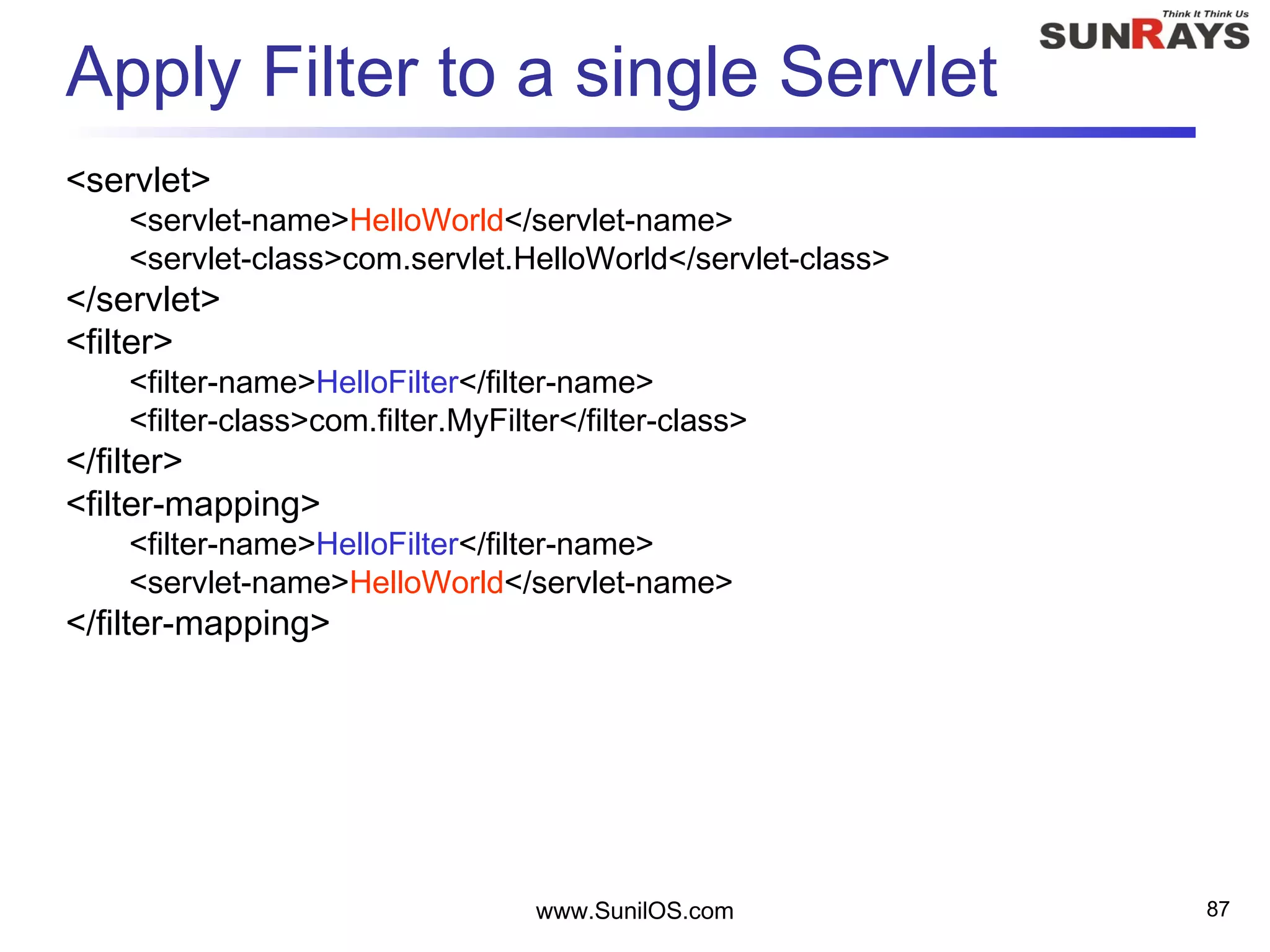 Apply Filter to a single Servlet
<servlet>
<servlet-name>HelloWorld</servlet-name>
<servlet-class>com.servlet.HelloWorld</servlet-class>
</servlet>
<filter>
<filter-name>HelloFilter</filter-name>
<filter-class>com.filter.MyFilter</filter-class>
</filter>
<filter-mapping>
<filter-name>HelloFilter</filter-name>
<servlet-name>HelloWorld</servlet-name>
</filter-mapping>
www.SunilOS.com 87
 