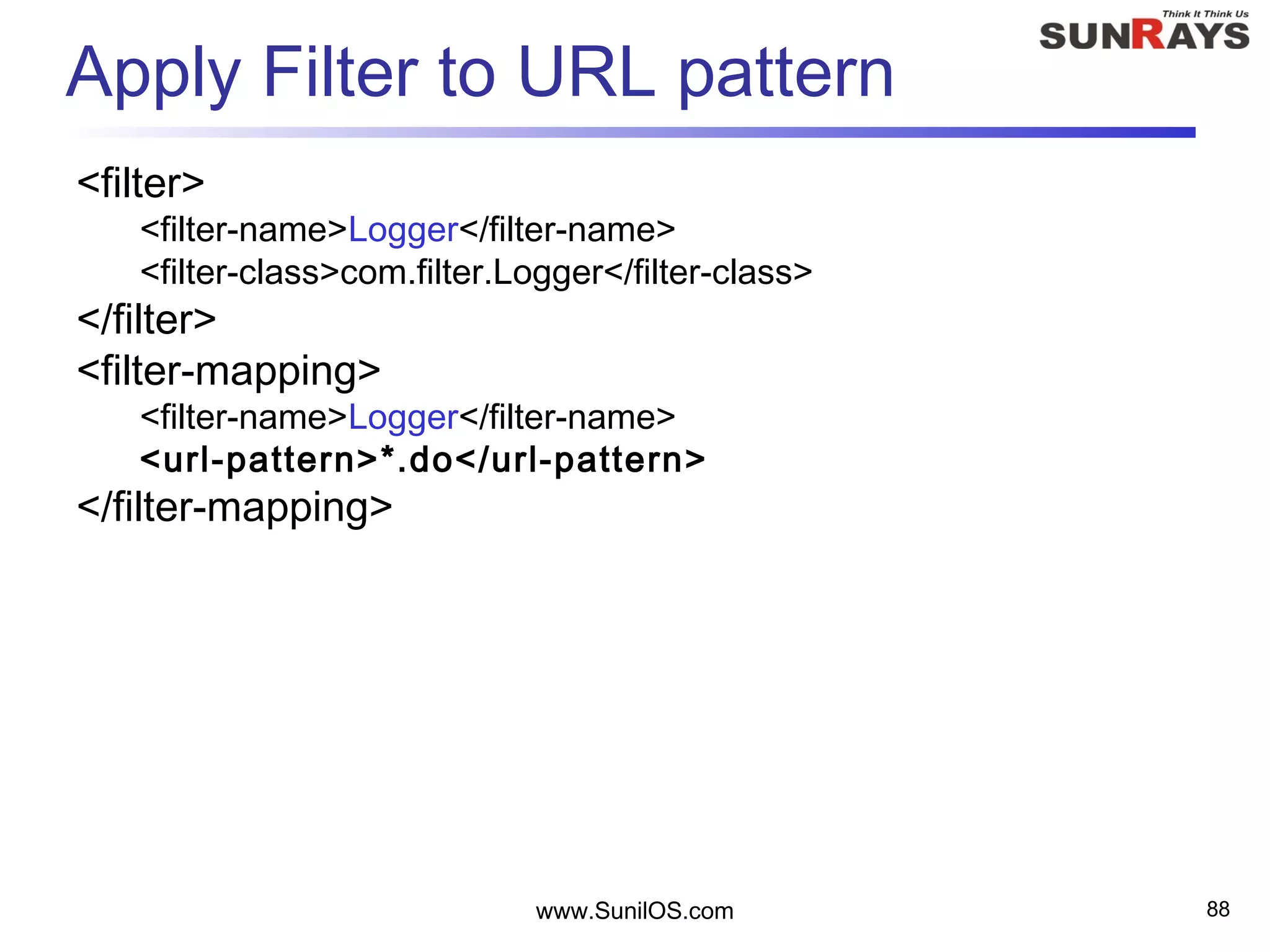 www.SunilOS.com 88
Apply Filter to URL pattern
<filter>
<filter-name>Logger</filter-name>
<filter-class>com.filter.Logger</filter-class>
</filter>
<filter-mapping>
<filter-name>Logger</filter-name>
<url-pattern>*.do</url-pattern>
</filter-mapping>
 