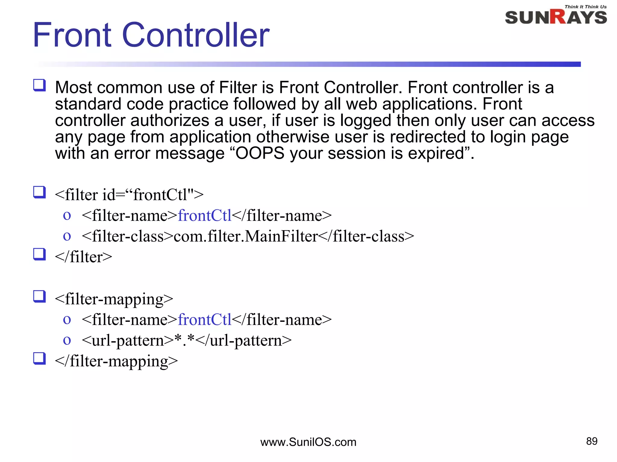 Front Controller
 Most common use of Filter is Front Controller. Front controller is a
standard code practice followed by all web applications. Front
controller authorizes a user, if user is logged then only user can access
any page from application otherwise user is redirected to login page
with an error message “OOPS your session is expired”.
 <filter id=“frontCtl">
o <filter-name>frontCtl</filter-name>
o <filter-class>com.filter.MainFilter</filter-class>
 </filter>
 <filter-mapping>
o <filter-name>frontCtl</filter-name>
o <url-pattern>*.*</url-pattern>
 </filter-mapping>
www.SunilOS.com 89
 