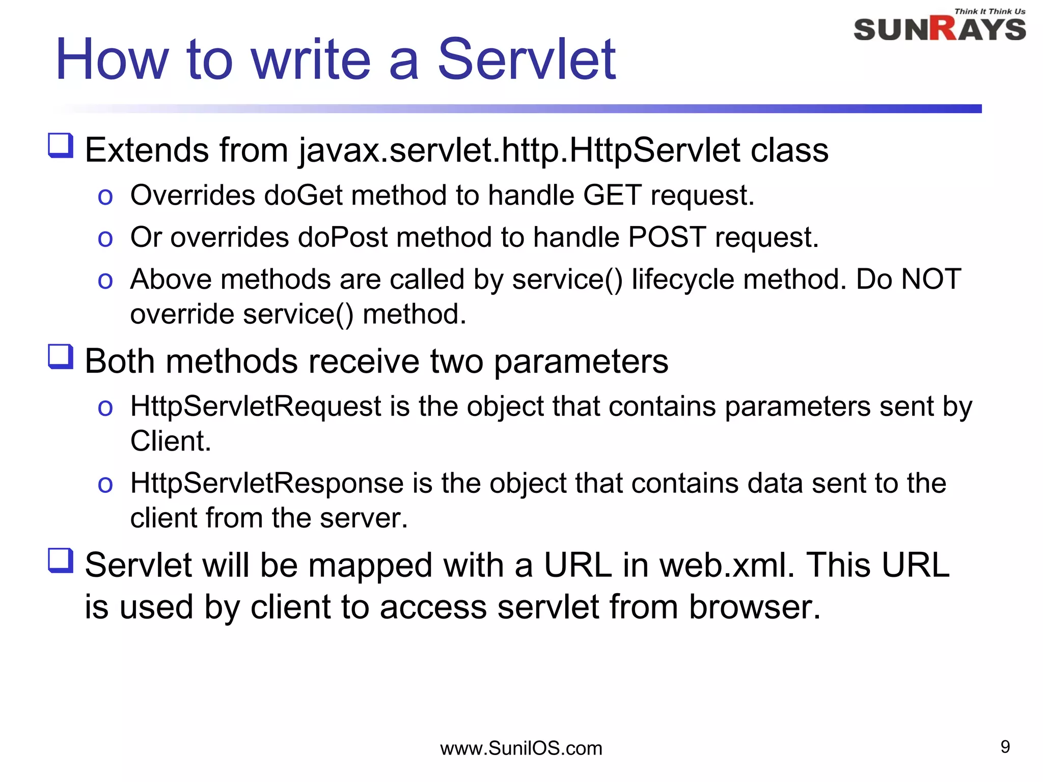 www.SunilOS.com 9
How to write a Servlet
 Extends from javax.servlet.http.HttpServlet class
o Overrides doGet method to handle GET request.
o Or overrides doPost method to handle POST request.
o Above methods are called by service() lifecycle method. Do NOT
override service() method.
 Both methods receive two parameters
o HttpServletRequest is the object that contains parameters sent by
Client.
o HttpServletResponse is the object that contains data sent to the
client from the server.
 Servlet will be mapped with a URL in web.xml. This URL
is used by client to access servlet from browser.
 