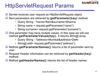 www.SunilOS.com 17
HttpServletRequest Params
 Servlet receives user request as HttpServletRequest object.
 Sent parameters are retrieved by getParameter(key) method.
• Query String : ?name=Ram&surname=Sharma
• String name = request.getParameter(“name”);
• String surname= request.getParameter(“surname”);
 One parameter may have mutiple values. In this case we will use
method getParameterValues(key). It returns String[] array.
• Query String : ?address=Mumbai&address=Delhi
• String[] add= request.getParameter(“address”);
 Method getParameterNames() returns a list of parameter sent by
user.
 Request Header information can be retrieved by getHeader(key)
method.
 Method getHeaderNames() returns the list of header names.
 