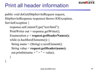 www.SunilOS.com 20
Print all header information
public void doGet(HttpServletRequest request,
HttpServletResponse response) throws IOException,
ServletException {
response.setContentType("text/html");
PrintWriter out = response.getWriter();
Enumeration e = request.getHeaderNames();
while (e.hasMoreElements()) {
String name = (String) e.nextElement();
String value = request.getHeader(name);
out.println(name + " = " + value);
}
}
 