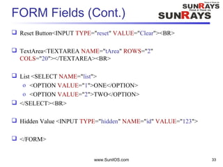 FORM Fields (Cont.)
 Reset Button<INPUT TYPE="reset" VALUE="Clear"><BR>
 TextArea<TEXTAREA NAME="tArea" ROWS="2"
COLS="20"></TEXTAREA><BR>
 List <SELECT NAME="list">
o <OPTION VALUE="1">ONE</OPTION>
o <OPTION VALUE="2">TWO</OPTION>
 </SELECT><BR>
 Hidden Value <INPUT TYPE="hidden" NAME="id" VALUE="123">
 </FORM>
www.SunilOS.com 33
 