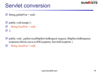 www.SunilOS.com 46
Servlet conversion
 String globalVar = null;
 public void temp() {
 String localVar = null;
 };
 public void _jspService(HttpServletRequest request, HttpServletResponse
response) throws java.io.IOException, ServletException {
 String localVar = null;
 