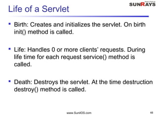 www.SunilOS.com 48
Life of a Servlet
 Birth: Creates and initializes the servlet. On birth
init() method is called.
 Life: Handles 0 or more clients’ requests. During
life time for each request service() method is
called.
 Death: Destroys the servlet. At the time destruction
destroy() method is called.
 