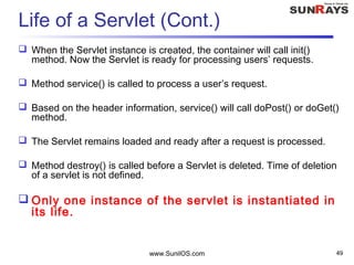 www.SunilOS.com 49
Life of a Servlet (Cont.)
 When the Servlet instance is created, the container will call init()
method. Now the Servlet is ready for processing users’ requests.
 Method service() is called to process a user’s request.
 Based on the header information, service() will call doPost() or doGet()
method.
 The Servlet remains loaded and ready after a request is processed.
 Method destroy() is called before a Servlet is deleted. Time of deletion
of a servlet is not defined.
 Only one instance of the servlet is instantiated in
its life.
 