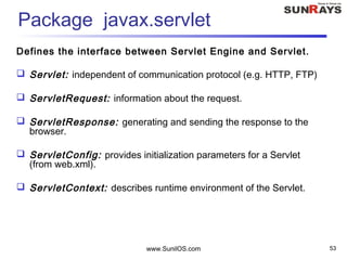 www.SunilOS.com 53
Package javax.servlet
Defines the interface between Servlet Engine and Servlet.
 Servlet: independent of communication protocol (e.g. HTTP, FTP)
 ServletRequest: information about the request.
 ServletResponse: generating and sending the response to the
browser.
 ServletConfig: provides initialization parameters for a Servlet
(from web.xml).
 ServletContext: describes runtime environment of the Servlet.
 