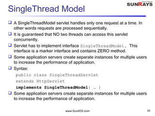 SingleThread Model
 A SingleThreadModel servlet handles only one request at a time. In
other words requests are processed sequentially.
 It is guaranteed that NO two threads can access this servlet
concurrently.
 Servlet has to implement interface SingleThreadModel. This
interface is a marker interface and contains ZERO method.
 Some application servers create separate instances for multiple users
to increase the performance of application.
 Syntax:
public class SingleThreadServlet
extends HttpServlet
implements SingleThreadModel{ … }
 Some application servers create separate instances for multiple users
to increase the performance of application.
www.SunilOS.com 55
 