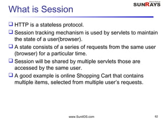 What is Session
 HTTP is a stateless protocol.
 Session tracking mechanism is used by servlets to maintain
the state of a user(browser).
 A state consists of a series of requests from the same user
(browser) for a particular time.
 Session will be shared by multiple servlets those are
accessed by the same user.
 A good example is online Shopping Cart that contains
multiple items, selected from multiple user’s requests.
www.SunilOS.com 62
 