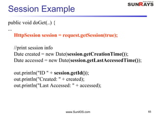 www.SunilOS.com 65
Session Example
public void doGet(..) {
...
HttpSession session = request.getSession(true);
//print session info
Date created = new Date(session.getCreationTime());
Date accessed = new Date(session.getLastAccessedTime());
out.println("ID " + session.getId());
out.println("Created: " + created);
out.println("Last Accessed: " + accessed);
 