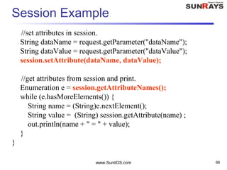 www.SunilOS.com 66
Session Example
//set attributes in session.
String dataName = request.getParameter("dataName");
String dataValue = request.getParameter("dataValue");
session.setAttribute(dataName, dataValue);
//get attributes from session and print.
Enumeration e = session.getAttributeNames();
while (e.hasMoreElements()) {
String name = (String)e.nextElement();
String value = (String) session.getAttribute(name) ;
out.println(name + " = " + value);
}
}
 