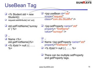 www.SunilOS.com 75
UseBean Tag
 <% Student std = new
Student();
 request.setAttribute(“std”,std);
 std.setFirstName(“sunray
s” ) %>
 ..
 Name <%=
std.getFirstName()%>
 <% if(std != null ) { ……
%>
 <jsp:useBean id=“std"
scope=“request"
class="com.dto.Student" />
 <jsp:setProperty name=“std“
property= “firstName"
value="sunrays" />
 ..
 Name <jsp:getProperty name=“std"
property="firstName" />
 <% if(std != null ) { …… %>
 There can be multiple setProperty
and getProperty tags.
 