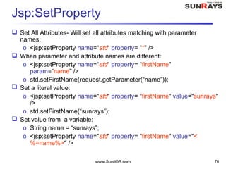 www.SunilOS.com 76
Jsp:SetProperty
 Set All Attributes- Will set all attributes matching with parameter
names:
o <jsp:setProperty name=“std“ property= “*" />
 When parameter and attribute names are different:
o <jsp:setProperty name=“std“ property= “firstName"
param=“name" />
o std.setFirstName(request.getParameter(“name”));
 Set a literal value:
o <jsp:setProperty name=“std“ property= “firstName" value="sunrays"
/>
o std.setFirstName(“sunrays”);
 Set value from a variable:
o String name = “sunrays”;
o <jsp:setProperty name=“std“ property= “firstName" value=“<
%=name%>" />
 