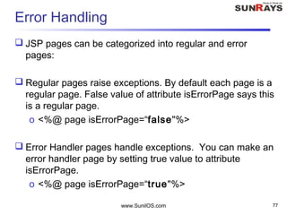 Error Handling
 JSP pages can be categorized into regular and error
pages:
 Regular pages raise exceptions. By default each page is a
regular page. False value of attribute isErrorPage says this
is a regular page.
o <%@ page isErrorPage=“false"%>
 Error Handler pages handle exceptions. You can make an
error handler page by setting true value to attribute
isErrorPage.
o <%@ page isErrorPage=“true"%>
www.SunilOS.com 77
 