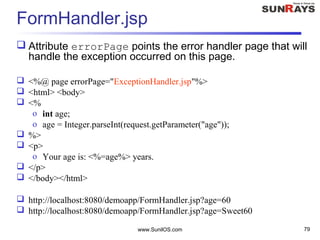 www.SunilOS.com 79
FormHandler.jsp
 Attribute errorPage points the error handler page that will
handle the exception occurred on this page.
 <%@ page errorPage="ExceptionHandler.jsp"%>
 <html> <body>
 <%
o int age;
o age = Integer.parseInt(request.getParameter("age"));
 %>
 <p>
o Your age is: <%=age%> years.
 </p>
 </body></html>
 http://localhost:8080/demoapp/FormHandler.jsp?age=60
 http://localhost:8080/demoapp/FormHandler.jsp?age=Sweet60
 